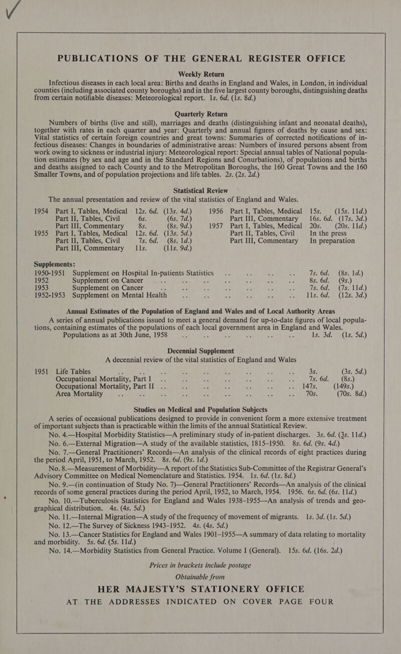  Weekly Return Infectious diseases in each local area: Births and deaths in England and Wales, in London, in individual counties (including associated county boroughs) and in the five largest county boroughs, distinguishing deaths from certain notifiable diseases: Meteorological report. 1s. 6d. (1s. 8d.) Quarterly Return Numbers of births (live and still), marriages and deaths (distinguishing infant and neonatal deaths), together with rates in each quarter and year: Quarterly and annual figures of deaths by cause and sex: Vital statistics of certain foreign countries and great towns: Summaries of corrected notifications of in- fectious diseases: Changes in boundaries of administrative areas: Numbers of insured persons absent from work owing to sickness or industrial injury: Meteorological report: Special annual tables of National popula- tion estimates (by sex and age and in the Standard Regions and Conurbations), of populations and births and deaths assigned to each County and to the Metropolitan Boroughs, the 160 Great Towns and the 160 Smaller Towns, and of population projections and life tables. 2s. (2s. 2d.) Statistical Review The annual presentation and review of the vital statistics of England and Wales. 1954 Part I, Tables, Medical 12s. 6d. (13s. 4d.) 1956 Part I, Tables, Medical 15s. (15s. 11d.) Part I, Tables, Civil 6s. (6s. 7d.) Part III, Commentary 16s. 6d. (17s. 3d.) Part II, Commentary 8s. (8s. 9d.) 1957 Part I, Tables, Medical 20s. (20s. 11d.) 1955 Part I, Tables, Medical 12s. 6d. (13s. 5d.) Part II, Tables, Civil In the press Part II, Tables, Civil 486d.) (so 10.) Part III, Commentary In preparation Part III, Commentary IIs. (11s. 9d.) Supplements: 1950-1951 Supplement on Hospital In-patients Statistics .. rh 4 i Ts. 6d. (8s. 1d.) 1952 Supplement on Cancer % Me ae ei bi ahs aay 8s. 6d. (9s.) 1953 Supplement on Cancer : — if ®e a - tee Tsi6d2 Gs tid.) 1952-1953 Supplement on Mental Health ees Ae oe Ay Z Me iid iS Oda (1 28,30,) Annual Estimates of the Population of England and Wales and of Local Authority Areas A series of annual publications issued to meet a general demand for up-to-date figures of local popula- tions, containing estimates of the populations of each local government area in England and Wales. Populations as at 30th June, 1958 si vA 42 of oe oy beds net ls.:5d.) Decennial Supplement A decennial review of the vital statistics of England and Wales 1951 Life Tables BY! Ne ie Me mn Bi = 3s. (3s. 5d.) Occupational Mortality, PartI : Ae ws Py 7s a i Ts. 6d. (8s.) Occupational Mortality, Part II .. ae Lg es ip ae ae el 4is, (149s.) Area Mortality He ; af ee “ri ey a ut: erie OS (70s. 8d.) Studies on Medical and Population Subjects A series of occasional publications designed to provide in convenient form a more extensive treatment of important subjects than is practicable within the limits of the annual Statistical Review. No. 4.—Hospital Morbidity Statistics—A preliminary study of in-patient discharges. 3s. 6d. (3s. 11d.) No. 6.—External Migration—A study of the available statistics, 1815-1950. 8s. 6d. (9s. 4d.) No. 7.—General Practitioners’ Records—An analysis of the clinical records of eight practices during the period April, 1951, to March, 1952. 8s. 6d. (9s. 1d.) No. 8.—Measurement of Morbidity—A report of the Statistics Sub-Committee of the Registrar General’s Advisory Committee on Medical Nomenclature and Statistics. 1954. Is. 6d. (1s. 8d.) No. 9.—(in continuation of Study No. 7)—General Practitioners’ Records—An analysis of the clinical records of some general practices during the period April, 1952, to March, 1954. 1956. 6s. 6d. (6s. 11d.) No. 10.—Tuberculosis Statistics for England and Wales 1938-1955—An analysis of trends and geo- graphical distribution. 4s. (4s. 5d.) No. 11.—Internal Migration—A study of the frequency of movement of migrants. 1s. 3d. (1s. 5d.) No. 12.—The Survey of Sickness 1943-1952. 4s. (4s. 5d.) No. 13.—Cancer Statistics for England and Wales 1901—-1955—A summary of data relating to mortality and morbidity. 5s. 6d. (5s. 11d.) No. 14.—Morbidity Statistics from General Practice. Volume I (General). 15s. 6d. (16s. 2d.) Prices in brackets include postage Obtainable from HER MAJESTY’S STATIONERY OFFICE AT THE ADDRESSES INDICATED ON COVER PAGE FOUR