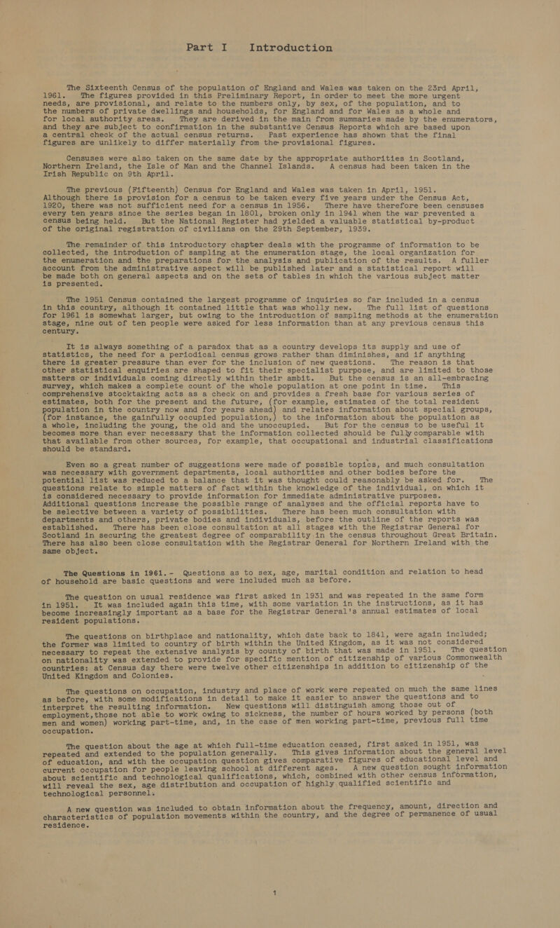 The Sixteenth Census of the population of England and Wales was taken on the 23rd April, alc [ae The figures provided in this Preliminary Report, in order to meet the more urgent needs, are provisional, and relate to the numbers only, by sex, of the population, and to the numbers of private dwellings and households, for England and for Wales as a whole and for local authority areas. They are derived in the main from summaries made by the enumerators, and they are subject to confirmation in the substantive Census Reports which are based upon a central check of the actual census returns. Past experience has shown that the final figures are unlikely to differ materially from the provisional figures. Censuses were also taken on the same date by the appropriate authorities in Scotland, Northern Ireland, the Isle of Man and the Channel Islands. A census had been taken in the Irish Republic on 9th April. The previous (Fifteenth) Census for England and Wales was taken in April, 1951. Although there is provision for a census to be taken every five years under the Census Act, 1920, there was not sufficient need for a census in 1956. There have therefore been censuses every ten years since the series began in 1801, broken only in 1941 when the war prevented a census being held. But the National Register had yielded a valuable statistical by-product of the original registration of civilians on the 29th September, 1939. The remainder of this introductory chapter deals with the programme of information to be collected, the introduction of sampling at the enumeration stage, the local organization for the enumeration and the preparations for the analysis and publication of the results. A fuller account from the administrative aspect will be published later and a statistical report will be made both on general aspects and on the sets of tables in which the various subject matter is presented. The 1951 Census contained the largest programme of inquiries so far included in a census in this country, although it contained little that was wholly new. The full list of questions for 1961 is somewhat larger, but owing to the introduction of sampling methods at the enumeration stage, nine out of ten people were asked for less information than at any previous census this century. It is always something of a paradox that as a country develops its supply and use of statistics, the need for a periodical census grows rather than diminishes, and if anything there is greater pressure than ever for the inclusion of new questions. The reason is that other statistical enquiries are shaped to fit their specialist purpose, and are limited to those matters or individuals coming directly within their ambit. But the census is an all-embracing survey, which makes a complete count of the whole population at one point in time. This comprehensive stocktaking acts as a check on and provides a fresh base for various series of estimates, both for the present and the future, (for example, estimates of the total resident population in the country now and for years see and relates information about special groups, (for instance, the gainfully occupied population,) to the information about the population as a whole, including the young, the old and the unoccupied. But for the census to be useful it becomes more than ever necessary that the information collected should be fully comparable with that available from other sources, for example, that occupational and industrial classifications should be standard. Even so a great number of suggestions were made of possible topics, and much consultation was necessary with government departments, local authorities and other bodies before the potential list was reduced to a balance that it was thought could reasonably be asked for. The questions relate to simple matters of fact within the knowledge of the individual, on which it is considered necessary to provide information for immediate administrative purposes. Additional questions increase the possible range of analyses and the official reports have to be selective between a variety of possibilities. There has been much consultation with departments and others, private bodies and individuals, before the outline of the reports was established. There has been close consultation at all stages with the Registrar General for Scotland in securing the greatest degree of comparability ,in the census throughout Great Britain. There has also been close consultation with the Registrar General for Northern Ireland with the same object. The Questions in 1961.- Questions as to sex, age, marital condition and relation to head of household are basic questions and were included much as before. The question on usual residence was first asked in 1951 and was repeated in the same form ahaven ac) 53 be It was included again this time, with some variation in the instructions, as it has become increasingly important as a base for the Registrar General's annual estimates of local resident populations. The questions on birthplace and nationality, which date back to 1841, were again included; the former was limited to country of birth within the United Kingdom, as it was not considered necessary to repeat the extensive analysis by county of birth that was made in 1951. The question on nationality was extended to provide for specific mention of citizenship of various Commonwealth countries: at Census day there were twelve other citizenships in addition to citizenship of the United Kingdom and Colonies. The questions on occupation, industry and place of work were repeated on much the same lines as before, with some modifications in detail to make it easier to answer the questions and to ‘interpret the resulting information. New questions will distinguish among those out of employment,those not able to work owing to sickness, the number of hours worked by persons (both men and women) working part-time, and, in the case of men working part-time, previous full time occupation. The question about the age at which full-time education ceased, first asked in 1951, was repeated and extended to the population generally. This gives information about the general level of education, and with the occupation question gives comparative figures of educational level and current occupation for people leaving school at different ages. A new question sought information about scientific and technological qualifications, which, combined with other census information, will reveal the sex, age distribution and occupation of highly qualified scientific and technological personnel: A new question was included to obtain information about the frequency, amount, direction and characteristics of population movements within the country, and the degree of permanence of usual residence.