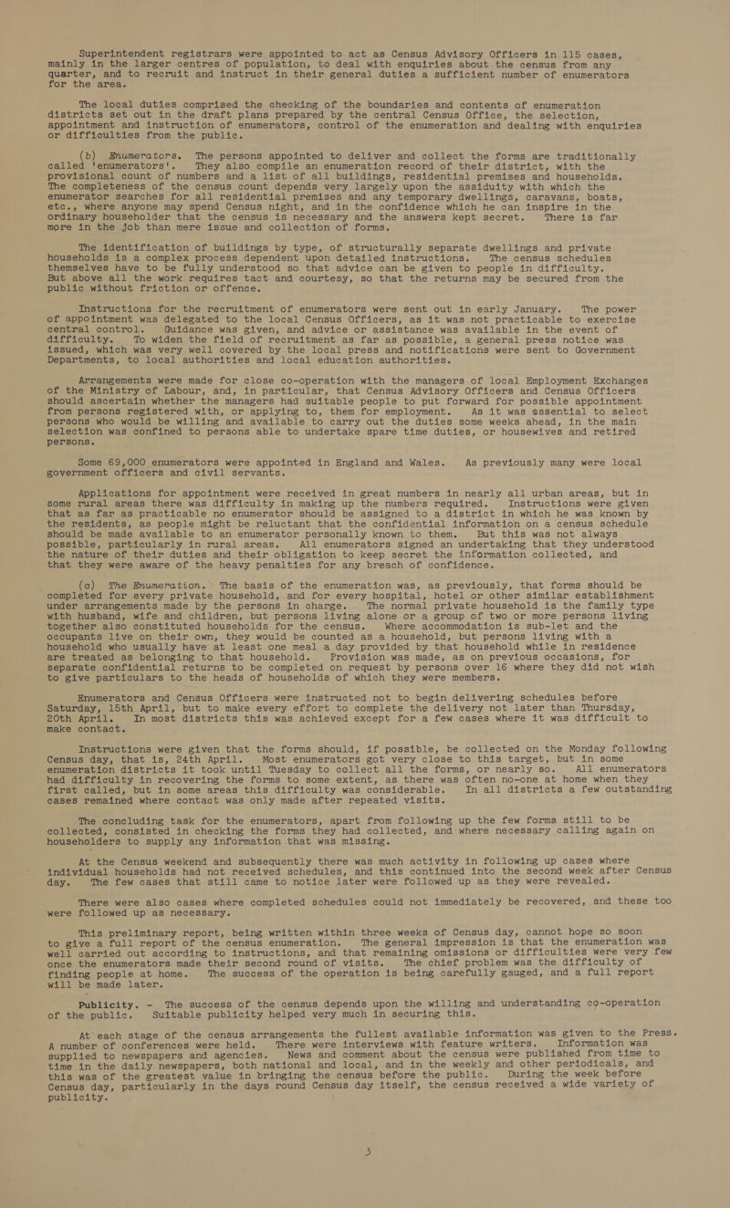 mainly in the larger centres of population, to deal with enquiries about the census from any quarter, and to recruit and instruct in their general duties a sufficient number of enumerators for the area. The local duties comprised the checking of the boundaries and contents of enumeration districts set out in the draft plans prepared by the central Census Office, the selection, appointment and instruction of enumerators, control of the enumeration and dealing with enquiries or difficulties from the public. (b) Enumerators. The persons appointed to deliver and collect the forms are traditionally called ‘enumerators'. They also compile an enumeration record of their district, with the provisional count of numbers and a list of all buildings, residential premises and households. The completeness of the census count depends very largely upon the assiduity with which the enumerator searches for all residential premises and any temporary dwellings, caravans, boats, etc., where anyone may spend Census night, and in the confidence which he can inspire in the ordinary householder that the census is necessary and the answers kept secret. There is far more in the job than mere issue and collection of forms. The identification of buildings by type, of structurally separate dwellings and private households is a complex process dependent upon detailed instructions. The census schedules themselves have to be fully understood so that advice can be given to people in difficulty. But above all the work requires tact and courtesy, so that the returns may be secured from the public without friction or offence. Instructions for the recruitment of enumerators were sent out in early January. The power of appointment was delegated to the local Census Officers, as it was not practicable to exercise central control. Guidance was given, and advice or assistance was available in the event of aifficulty. To widen the field of recruitment as far as possible, a general press notice was issued, which was very well covered by the local press and notifications were sent to Government Departments, to local authorities and local education authorities. Arrangements were made for close co-operation with the managers of local Employment Exchanges of the Ministry of Labour, and, in particular, that Census Advisory Officers and Census Officers should ascertain whether the managers had suitable people to put forward for possible appointment from persons registered with, or applying to, them for employment. As it was essential to select persons who would be willing and available to carry out the duties some weeks ahead, in the main selection was confined to persons able to undertake spare time duties, or housewives and retired persons. Some 69,000 enumerators were appointed in England and Wales. As previously many were local government officers and civil servants. Applications for appointment were received in great numbers in nearly all urban areas, but in some rural areas there was difficulty in making up the numbers required. Instructions were given that as far as practicable no enumerator should be assigned to a district in which he was known by the residents, as people might be reluctant that the confidential information on a census schedule should be made available to an enumerator personally known to them. But this was not always possible, particularly in rural areas. All enumerators signed an undertaking that they understood the nature of their duties and their obligation to keep secret the information collected, and that they were aware of the heavy penalties for any breach of confidence. (c) The Enumeration. The basis of the enumeration was, as previously, that forms should be completed for every private household, and for every hospital, hotel or other similar establishment under arrangements made by the persons in charge. . The normal private household is the family type with husband, wife and children, but persons living alone or a group of two or more persons living together also constituted households for the census. Where accommodation is sub-let and the occupants live on their own, they would be counted as a household, but persons living with a household who usually have at least one meal a day provided by that household while in residence are treated as belonging to that household. Provision was made, as on previous occasions, for separate confidential returns to be completed on request by persons over 16 where they did not wish to give particulars to the heads of households of which they were members. Enumerators and Census Officers were instructed not to begin delivering schedules before Saturday, 15th April, but to make ewery effort to complete the delivery not later than Thursday, 20th April. In most districts this was achieved except for a few cases where it was difficult to make contact. Instructions were given that the forms should, if possible, be collected on the Monday following Census day, that is, 24th April. Most enumerators got very close to this target, but in some enumeration districts it took until Tuesday to collect all the forms, or nearly so. All enumerators had difficulty in recovering the forms to some extent, as there was often no-one at home when they first called, but in some areas this difficulty was considerable. In all districts a few outstanding cases remained where contact was only made after repeated visits. The concluding task for the enumerators, apart from following up the few forms still to be collected, consisted in checking the forms they had collected, and-where necessary calling again on householders to supply any information that was missing. At the Census weekend and subsequently there was much activity in following up cases where individual households had not received schedules, and this continued into the second week after Census day. The few cases that still came to notice later were followed up as they were revealed. There were also cases where completed schedules could not immediately be recovered, and these too were followed up as necessary. This preliminary report, being written within three weeks of Census day, cannot hope so soon to give a full report of the census enumeration. The general impression is that the enumeration was well carried out according to instructions, and that remaining omissions or difficulties were very few once the enumerators made their second round of visits. The chief problem was the difficulty of finding people at home. The success of the operation is being carefully gauged, and a full report will be made later. Publicity. - The success of the census depends upon the willing and understanding co-operation of the public. Suitable publicity helped very much in securing this. At*each stage of the census arrangements the fullest available information was given to the Press. A number of conferences were held. There were interviews with feature writers. Information was supplied to newspapers and agencies. News and comment about the census were published from time to time in the daily newspapers, both national and local, and in the weekly and other periodicals, and this was of the greatest value in bringing the census before the public. During the week before Census day, particularly in the days round Census day itself, the census received a wide variety of PUbLICLLY:.