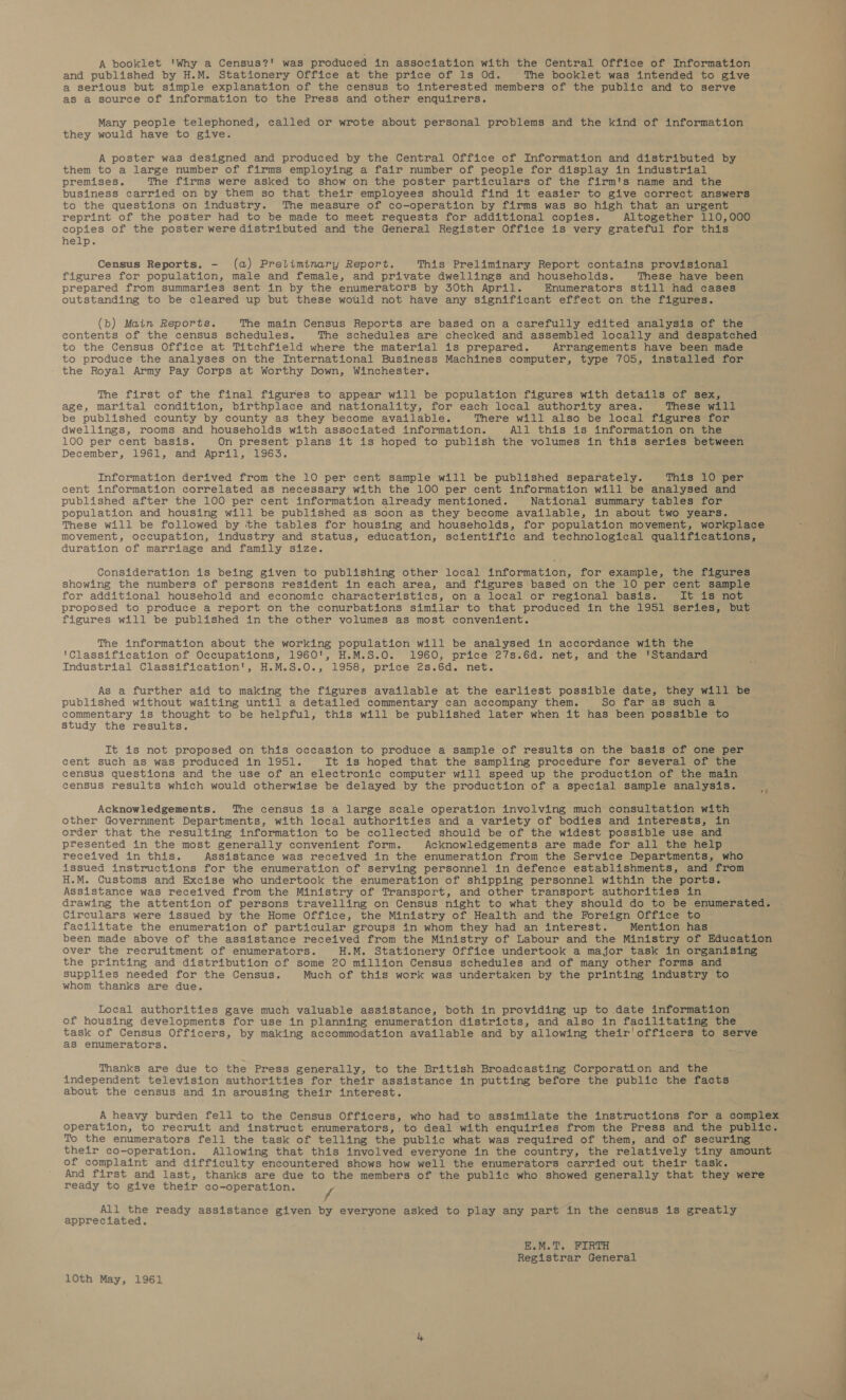 A booklet 'Why a Census?! was produced in association with the Central Office of Information and published by H.M. Stationery Office at the price of 1s Od. The booklet was intended to give a serious but simple explanation of the census to interested members of the public and to serve as a source of information to the Press and other enquirers. Many people telephoned, called or wrote about personal problems and the kind of information they would have to give. A poster was designed and produced by the Central Office of Information and distributed by them to a large number of firms employing a fair number of people for display in industrial premises. The firms were asked to show on the poster particulars of the firm's name and the business carried on by them so that their employees should find it easier to give correct answers to the questions on industry. The measure of co-operation by firms was so high that an urgent reprint of the poster had to be made to meet requests for additional copies. Altogether 110,000 copies of the poster were distributed and the General Register Office is very grateful for this help. Census Reports. - (a) Preliminary Report. This Preliminary Report contains provisional figures for population, male and female, and private dwellings and households. These have been prepared from summaries sent in by the enumerators by 30th April. Enumerators still had cases outstanding to be cleared up but these would not have any significant effect on the figures. (b) Main Reports. The main Census Reports are based on a carefully edited analysis of the contents of the census schedules. The schedules are checked and assembled locally and despatched to the Census Office at Titchfield where the material is prepared. Arrangements have been made to produce the analyses on the International Business Machines computer, type 705, installed for the Royal Army Pay Corps at Worthy Down, Winchester. The first of the final figures to appear will be population figures with details of sex, age, marital condition, birthplace and nationality, for each local authority area. These will be published county by county as they become available. There will also be local figures for dwellings, rooms and households with associated information. All this is information on the 100 per cent basis. On present plans it is hoped to publish the volumes in this series between December, 1961, and April, 1963. Information derived from the 10 per cent sample will be published separately. This 10 per cent information correlated as necessary with the 100 per cent information will be analysed and published after the 100 per cent information already mentioned. National summary tables for population and housing will be published as soon as they become available, in about two years. These will be followed by ‘the tables for housing and households, for population movement, workplace movement, occupation, industry and status, education, scientific and technological qualifications, duration of marriage and family size. Consideration is being given to publishing other local information, for example, the figures showing the numbers of persons resident in each area, and figures based on the 10 per cent sample for additional household and economic characteristics, on a local or regional basis. It is not proposed to produce a report on the conurbations similar to that produced in the 1951 series, but figures will be published in the other volumes as most convenient. The information about the working population will be analysed in accordance with the | ‘Classification of Occupations, 1960', H.M.S.O. 1960, price 27s.6d. net, and the 'Standard / | Industrial Classification', H.M.S.0., 1958, price 2s.6d. net. } As a further aid to making the figures available at the earliest possible date, they will be published without waiting until a detailed commentary can accompany them. So far as such a commentary is thought to be helpful, this will be published later when it has been possible to study the results. It is not proposed on this occasion to produce a sample of results on the basis of one per cent such as was produced in 1951. It is hoped that the sampling procedure for several of the census questions and the use of an electronic computer will speed up the production of the main census results which would otherwise be delayed by the production of a special sample analysis. Acknowledgements. The census is a large scale operation involving much consultation with other Government Departments, with local authorities and a variety of bodies and interests, in order that the resulting information to be collected should be of the widest possible use and presented in the most generally convenient form. Acknowledgements are made for all the help received in this. Assistance was received in the enumeration from the Service Departments, who issued instructions for the enumeration of serving personnel in defence establishments, and from ‘ H.M. Customs and Excise who undertook the enumeration of shipping personnel within the ports. I Assistance was received from the Ministry of Transport, and other transport authorities in drawing the attention of persons travelling on Census night to what they should do to be enumerated. Circulars were issued by the Home Office, the Ministry of Health and the Foreign Office to facilitate the enumeration of particular groups in whom they had an interest. Mention has been made above of the assistance received from the Ministry of Labour and the Ministry of Education over the recruitment of enumerators. H.M. Stationery Office undertook a major task in organising the printing and distribution of some 20 million Census schedules and of many other forms and supplies needed for the Census. Much of this work was undertaken by the printing industry to whom thanks are due. Local authorities gave much valuable assistance, both in providing up to date information . of housing developments for use in planning enumeration districts, and also in facilitating the task of Census Officers, by making accommodation available and by allowing their'officers to serve as enumerators. \ Thanks are due to the Press generally, to the British Broadcasting Corporation and the ; ’ independent television authorities for their assistance in putting before the public the facts about the census and in arousing their interest. A heavy burden fell to the Census Officers, who had to assimilate the instructions for a complex operation, to recruit and instruct enumerators,.to deal with enquiries from the Press and the public. To the enumerators fell the task of telling the public what was required of them, and of securing their co-operation. Allowing that this involved everyone in the country, the relatively tiny amount of complaint and difficulty encountered shows how well the enumerators carried out their task. And first and last, thanks are due to the members of the public who showed generally that they were ready to give their co-operation. 7 All the ready assistance given by everyone asked to play any part in the census is greatly appreciated. E.M.T. FIRTH Registrar General 10th May, 1961 eo