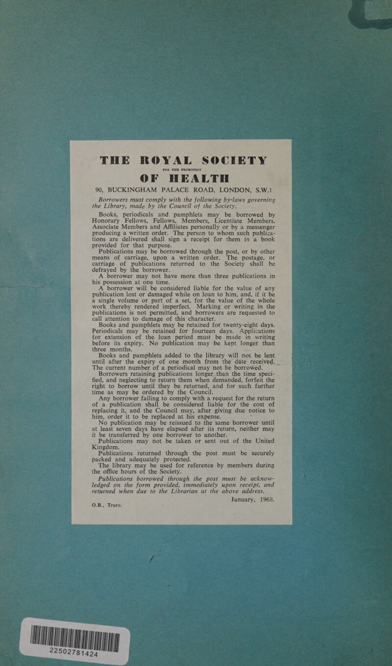 ST 2250278149  THE ROYAL SOCIETY FOR THE PROMOTION OF HEALTH 90, BUCKINGHAM PALACE ROAD, LONDON, S.W.! Borrowers must comply with the following by-laws governing the Library, made by the Council of the Society. Books, periodicals and pamphlets may be borrowed by Honorary Fellows, Fellows, Members, Licentiate Members, Associate Members and Affiliates personally or by a messenger producing a written order. The person to whom such publica- tions are delivered shall sign a receipt for them in a book provided for that purpose. Publications may be borrowed through the post, or by other means of carriage, upon a written order. The postage, or carriage of publications returned to the Society shall be defrayed by the borrower. A borrower may not have more than three publications in his possession at one time. A borrower will be considered liable for the value of any publication lost or damaged while on loan to him, and, if it be a single volume or part of a set, for the value of the whole work thereby rendered imperfect. Marking or writing in the publications is not permitted, and borrowers are requested to call attention to damage of this character. Books and pamphlets may be retained for twenty-eight days. Periodicals may be retained for fourteen days. Applications for extension of the loan period must be made in writing before its expiry. No publication may ‘be kept ISDE CE than three months. Books and pamphlets added to the library will not be lent © The current number of a periodical may not be borrowed. Borrowers retaining publications longer,.than the time speci- - fied, and neglecting to return them when demanded, forfeit the right to borrow until they be returned, and for such further time as may be ordered by the Council. Any borrower failing to comply with a request for the return of a publication shall be considered liable for the cost of replacing it, and the Council may, after giving due notice to him, order it to be replaced at his expense. No publication may be reissued to the same borrower until - at least seven days have elapsed after its return, neither may it be transferred by one borrower to another. Publications may not be taken or sent out of the United Kingdom. Publications returned through the post must be securely packed and adequately protected. The library may be used for reference by members during the office hours of the Society. Publications borrowed through the post must be acknow- ledged on the form provided, immediately upon receipt, and returned when due to the Librarian at the above address. January, 1968. O.B., Truro. 