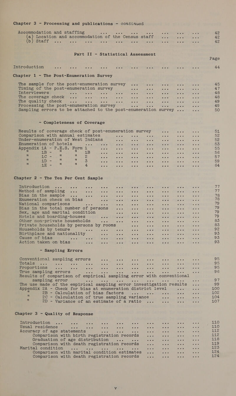 Accommodation and staffing aes apes ae ae oh. oe 42 a) Loeation and Becommodation oF the Genoue staff Boe end a ate 42 b Scat eee eee eee eee eee eee eee eoee*? eee eee 4? Page Introduction aoe aise des meets ahete Gate Shane arena =f es 44 Chapter 1 - The Post-Enumeration Survey The sample for the post-enumeration survey ... te arate ak ah 45 Timing of the post-enumeration survey mata Or arahe Since ive 47 Interviewers SO Suc A iguc ate Pas sets Se ie take 48 The coverage check ... eens Bone showe AGed hers enews aie te rene 48 The quality check eres svete GAC isis Ane 466 By bye ohare eeu 49 Processing the post-enumeration survey ayers auene here 4S Sampling errors to be attached to the post- enumeration survey eine Ae 50 - Completeness of Coverage Results of coverage check of post-enumeration survey cos eaete 5 sul Comparison with annual estimates She oa one sens Dione wee ie Under-enumeration of West Indians atone ee Arie: Art pia So de Enumeration of hotels * iets RAL one Oe evens eee 5S Appendix Su)N Sie E. Sic Form 1 Bree eee a Sues ators ie A ore ke A 55 2 &gt; 1B wa aera recs vie aes FAS ai aha 56 ii a ai Ee ie re ee ene re Ape : 57 : J ae rien aoe Aer moe Raa gen gate ey 59 : ms. AS pak ee wits re siete ae ee Aver 64 Chapter 2 - The Ten Per Cent Sample Ticrodw@etion. ... patie ats arene = 080 HS shale me 5 re nie LT Method of sampling ... cote cad cee foe FOC co esha ene Vet Bias in the sample ... erate 6 OL eiete eiere crore Coe 5 68h ears 78 Enumeration check on bias + ae watt wets Bed eke ne oat 78 National comparisons eens AF Mery stare siete Scene oe de ike) Bias in the total number of persons rake es shots re ofeNé were KS) Sex, age and marital condition 5 Ot 506 Abe Age Aadic so 79 Hotels and boarding-houses nate toe ee Ret ee Lae Se 79 Other non-private households cre seus aor cere wae reas state 83 Private households by soe by rooms eae greta ame ee Sake 83 Households by tenure a mate rete ae ¢ ms ae aie erehs 92 Birthplace and nationality. ree siete Ace S6o¢ ae a5 5 ase 93 Cause of bias ene Son a ome Ser ieee as e's ot aS Action taken on bias ate eo. oats = ae Ae mela 5c eee 95 - Sampling Errors Conventional sampling errors oriat nals nels i ots ee ae iat os OGG ms o's Bree ses See Adc “ore mate shone a oes erace tale 95 Proportions Ae aE Seeds wee aiere soe SOF: Ome Reis PI 95 True sampling errors aie sinte ONG Ao oe 96 Results of comparison of empirical sampling error with conventional sampling error Aa enone eiede ‘ AOE On The use made of the empirical sampling error investigation ‘results Eos She) Appendix 2A - Check for bias at enumeration district level eee 5) Se 100 2B - Calculation of bias factors aie . ota Bae Ser LOZ . 2C - Calculation of true sampling variance sects 2 ees 104 * 2D - Variance of an estimate of a ratio ... “ie 3 A Se eae 407 Chapter 3 - Quality of Response introduction .... see ore Rivets ne ose 566 ares aay 4 ree 21.0 Usual residence Ae one ehere see caer anete «ee ohare Soe ENO, Accuracy of age statements’ Sverre eiehe nee 5 AY aac ates alpilre Comparison with birth registration records me aie eae ehpia gs a Graduation of age distribution sive Ae aes aur cote Ae TAS Comparison with death registration records see sre were are 719 Marital condition pate 4 Hoa ; “ sia aoe oe eye byes, Comparison with marital condition estimates anene onene elaie ile 124 Comparison with death registration records An aede Stese Shore 124