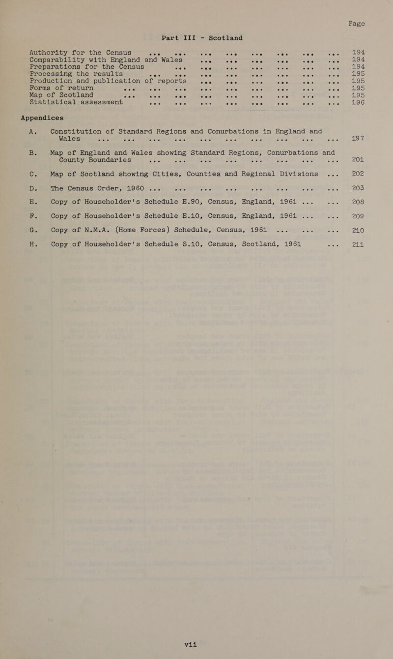 Page Part III - Scotland Authority for the Census oe ae ee 93 as ate we. Ke 194 Comparability with England and Wales oe cae =e i. wae ae ae Preparations for the Census ce ees ane ae erie ISP eee te Processing the results ae Gace tes sunve A, scene eraue trident Production and publication of reports make Mele Aer ae aaa sens 195 Forms of return eee ee% owe ears eee Aric ales wae See wD Map of Scotland eee eee eee eeo eee eee eee eoe@ eee 195 Statistical assessment eee &lt;a meas eee coe eee coe ate 196 Appendices A. Constitution of Standard Regions and Conurbations in England and Wales eee eee eee eee eee eee eee eee eee eee 197 Be Map of England and Wales showing Standard Regions, Conurbations and County Boundaries oa, oa 8 wee e's cee ce ces ae 201 Ce Map of Scotland showing Cities, Counties and Regional Divisions ... LOL D. The Census Order, 1960 ... sliere coe ota as eke wets ee 2035 E. Copy of Householder's Schedule E.90, Census, England, 1961 ... a4e 208 F, Copy of Householder's Schedule E.10, Census, England, ASS Ure ae 209 G. Copy of N.M.A. (Home Forces) Schedule, Census, 1961 ... Mee eee 210 i Copy of Householder's Schedule S.10, Census, Scotland, 1961 Sah Payal