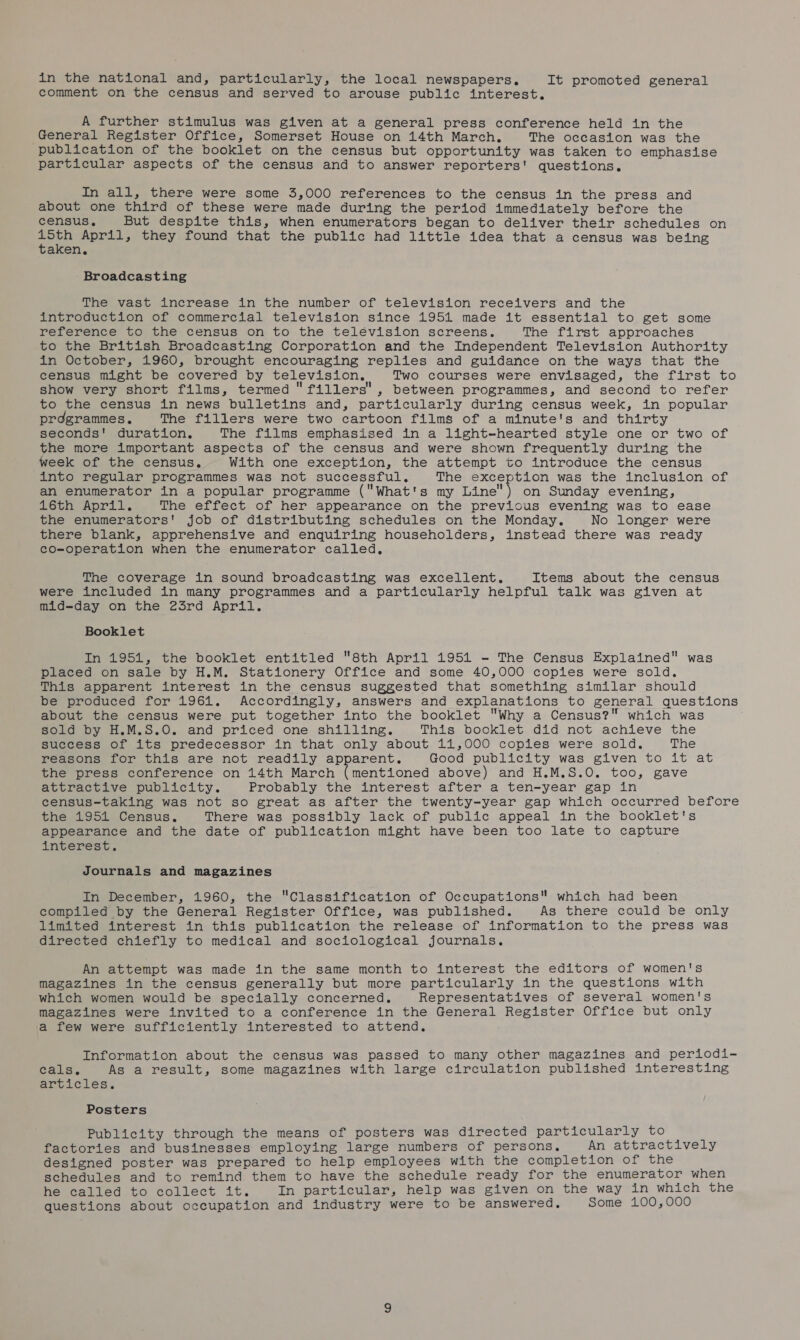 in the national and, particularly, the local newspapers. It promoted general comment on the census and served to arouse public interest, A further stimulus was given at a general press conference held in the General Register Office, Somerset House on 14th March, The occasion was the publication of the booklet on the census but opportunity was taken to emphasise particular aspects of the census and to answer reporters! questions. In all, there were some 3,000 references to the census in the press and about one third of these were made during the period immediately before the census. But despite this, when enumerators began to deliver their schedules on ee April, they found that the public had little idea that a census was being aken, Broadcasting The vast increase in the number of television receivers and the introduction of commercial television since 1951 made it essential to get some reference to the census on to the telévision screens. The first approaches to the British Broadcasting Corporation and the Independent Television Authority in October, 1960, brought encouraging replies and guidance on the ways that the census might be covered by television, Two courses were envisaged, the first to show very short films, termed fillers, between programmes, and second to refer to the census in news bulletins and, particularly during census week, in popular prdgrammes. The fillers were two cartoon films of a minute's and thirty seconds! duration. The films emphasised in a light-hearted style one or two of the more important aspects of the census and were shown frequently during the week of the census. With one exception, the attempt to introduce the census into regular programmes was not successful, The exception was the inclusion of an enumerator in a popular programme (What's my Line) on Sunday evening, 16th April. The effect of her appearance on the previous evening was to ease the enumerators' job of distributing schedules on the Monday. No longer were there blank, apprehensive and enquiring householders, instead there was ready co-operation when the enumerator called, The coverage in sound broadcasting was excellent. Items about the census were included in many programmes and a particularly helpful talk was given at mid-day on the 23rd April. Booklet In 1951, the booklet entitled 8th April 1954 - The Census Explained was placed on sale by H.M. Stationery Office and some 40,000 copies were sold. This apparent interest in the census suggested that something similar should be produced for 1961. Accordingly, answers and explanations to general questions about the census were put together into the booklet Why a Census? which was sold by H.M.S.O. and priced one shilling. This booklet did not achieve the success of its predecessor in that only about 11,000 copies were sold. The reasons for this are not readily apparent. Good publicity was given to it at the press conference on 14th March (mentioned above) and H.M.S.0. too, gave attractive publicity. Probably the interest after a ten-year gap in census-taking was not so great as after the twenty-year gap which occurred before the 1951 Census. There was possibly lack of public appeal in the booklet's appearance and the date of publication might have been too late to capture interest. Journals and magazines In December, 1960, the Classification of Occupations which had been compiled by the General Register Office, was published. As there could be only limited interest in this publication the release of information to the press was directed chiefly to medical and sociological journals. An attempt was made in the same month to interest the editors of women's magazines in the census generally but more particularly in the questions with which women would be specially concerned. Representatives of several women's magazines were invited to a conference in the General Register Office but only a few were sufficiently interested to attend. Information about the census was passed to many other magazines and periodi- cals. As a result, some magazines with large circulation published interesting articles. Posters Publicity through the means of posters was directed particularly to factories and businesses employing large numbers of persons. An attractively designed poster was prepared to help employees with the completion of the schedules and to remind them to have the schedule ready for the enumerator when he called to collect it. In particular, help was given on the way in which the questions about occupation and industry were to be answered, Some 100,000