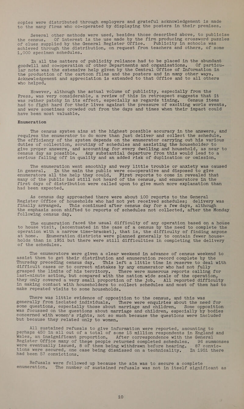 copies were distributed through employers and grateful acknowledgement is made to the many firms who co-operated by displaying the posters in their premises. Several other methods were used, besides those described above, to publicise the census. Of interest is the use made by the firm producing crossword puzzles of clues supplied by the General Register Office. Publicity in schools was achieved through the distribution, on request from teachers and others, of some 1,000 specimen schedules. In all the matters of publicity reliance had to be placed in the abundant goodwill and co-operation of other Departments and organisations, Of particu- lar note was the extensive help given by the Central Office of Information in the production of the cartoon films and the posters and in many other ways. Acknowledgement and appreciation is extended to that Office and to all others who helped. However, although the actual volume of publicity, especially from the Press, was very considerable, a review of this in retrospect suggests that it was rather patchy in its effect, especially as regards timing. Census items had to fight hard for their lives against the pressure of exciting worls events, and were sometimes crowded out from the days and times when their impact could have been most valuable, Enumeration The census system aims at the highest possible accuracy in the answers, and requires the enumerator to do more than just deliver and collect the schedule, The efficiency of the system depends on the enumerator carrying out his various duties of collection, scrutiny of schedules and assisting the householder to give proper answers, and accounting for every dwelling and household, as near to census day as possible, Any substantial departure from this would lead to a serious falling off in quality and an added risk of duplication or omission, The enumeration went smoothly and very little trouble or anxiety was caused in general, In the main the public were co-operative and disposed to give enumerators all the help they could. First reports to come in revealed that many of the public had still not heard of the census, and enumerators in the first days of distribution were called upon to give much more explanation than had been expected, As census day approached there were about 100 reports to the General Register Office of households who had not yet received schedules; delivery was finally arranged. This continued after census day for a few days, although the emphasis soon shifted to reports of schedules not collected, after the Monday following census day. The enumeration faced the usual difficulty of any operation based on a house to house visit, (accentuated in the case of a census by the need to complete the operation with a narrow time-bracket), that is, the difficulty of finding anyone at home. Enumeration districts were planned generally to contain fewer house- holds than in 1951 but there were still difficulties in completing the delivery of the schedules. The enumerators were given a clear weekend in advance of census weekend to assist them to get their distribution and enumeration record complete by the Thursday preceding census day. This left a little time in reserve to deal with difficult cases or to correct mistakes by any enumerator who had not fully grasped the limits of his territory. There were numerous reports calling for last-minute action, but compared with the nation wide scale of the operation, they only covered a very small proportion of the job, All reported difficulty in making contact with householders to collect schedules and most of them had to make repeated visits to some households, There was little evidence of opposition to the census, and this was generally from isolated individuals, There were enquiries about the need for some questions, especially those about marriage and children, Some opposition was focussed on the questions about marriage and children, especially by bodies concerned with women's rights, not so much because the questions were included but because they related only to women, All sustained refusals to give information were reported, amounting to perhaps 450 in all out of a total of some 15 million respondents in England and Wales, an insignificant proportion, After correspondence with the General Register Office many of thege people returned completed schedules. 96 summonses were eventually issued, 8 of them being withdrawn before hearing. 87 convic- tions were secured, one case being dismissed on a technicality. In 1951 there had been 57 convictions, Refusals were followed up because the aim was to secure a complete enumeration, The number of sustained refusals was not in itself significant as