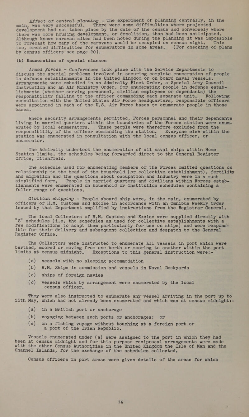 Effect of central planning - The experiment of planning centrally, in the main, was very successful. There were some difficulties where projected development had not taken place by the date of the census and conversely where there was more housing development, or demolition, than had been anticipated. Although known caravan sites had been noted during the planning it was impossible to forecast how many of the caravans would be occupied on census night. This too, created difficulties for enumerators in some areas. ‘(For checking of plans by census officers see page 20). (b) Enumeration of special classes Armed forces - Conferences took place with the Service Departments to discuss the special problems involved in securing complete enumeration of people in defence establishments in the United Kingdom or on board naval vessels. Arrangements were embodied in an Admiralty Fleet Order, a Special Army Council Instruction and an Air Ministry Order, for enumerating people in defence estab- lishments (whether serving personnel, civilian employees or dependants) the responsibility falling to the officer commanding each separate unit. Following consultation with the United States Air Force headquarters, responsible officers were appointed in each of the U.S. Air Force bases to enumerate people in those bases. Where security arrangements permitted, Forces personnel and their dependants living in married quarters within the boundaries of the Forces station were enum- erated by local enumerators. These people were therefore excluded from the responsibility of the officer commanding the station. Everyone elsé within the station was enumerated in consultation with the local census officer, or enumerator. The Admiralty undertook the enumeration of all naval ships within Home Station limits, the schedules being forwarded direct to the General Register Office, Titchfield. The schedule uséd for enumerating members of the Forces omitted questions on relationship to the head of the household (or collective establishment), fertility and migration and the questions about occupation and industry were in a much simplified form. People in married quarters and civilians within Forces estab- lishments were enumerated on household or institution schedules containing a fuller range of questions. Civilian shipping - People aboard ship were, in the main, enumerated by officers of H.M. Customs and Excise in accordance with an Omnibus Weekly Order issued by that Department amplified by instructions from the Registrar General. vee The local Collectors of H.M. Customs and Excise were supplied directly with S” schedules (i.e. the schedules as used for collective establishments with a few modifications to adapt them particularly for use on ships) and were respons- ible for their delivery and subsequent collection and despatch to the General Register Office. The Collectors were instructed to enumerate all vessels in port which were berthed, moored or moving from one berth or mooring to another within the port limits at census midnight. Exceptions to this general instruction were:- (a) vessels with no sleeping accommodation (b) H.M. Ships in commission and vessels in Naval Dockyards (c) ships of foreign navies (d) vessels which by arrangement were enumerated by the local census officer, They were also instructed to enumerate any vessel arriving in the port up to 15th May, which had not already been enumerated and which was at census midnight:- (a) in a British port or anchorage (b) voyaging between such ports or anchorages; or (c) ona fishing voyage without touching at a foreign port or a port of the Irish Republic. Vessels enumerated under (a) were assigned to the port in which they had been at census midnight and for this purpose reciprocal arrangements were made with the other Census Authorities in the United Kingdom the Isle of Man and the Channel Islands, for the exchange of the schedules collected. Census officers in port areas were given details of the areas for which