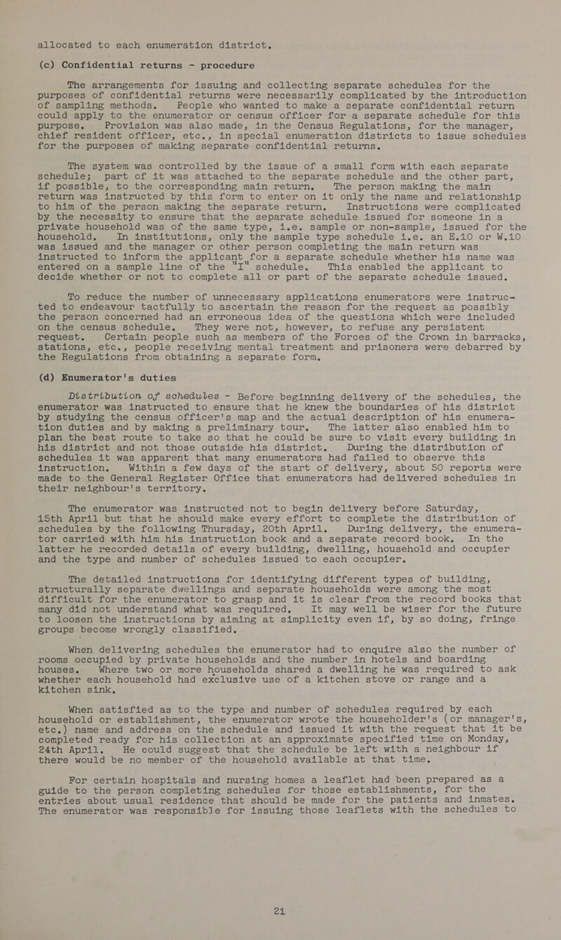 allocated to each enumeration district. (c) Confidential returns - procedure The arrangements for issuing and collecting separate schedules for the purposes of confidential returns were necessarily complicated by the introduction of sampling methods. People who wanted to make a separate confidential return could apply to the enumerator or census officer for a separate schedule for this purpose. Provision was also made, in the Census Regulations, for the manager, chief resident officer, etc., in special enumeration districts to issue schedules for the purposes of making separate confidential returns. The system was controlled by the issue of a small form with each separate schedule; part of it was attached to the separate schedule and the other part, if possible, to the corresponding main return, The person making the main return was instructed by this form to enter on it only the name and relationship to him of the person making the separate return. Instructions were complicated by the necessity to ensure that the separate schedule issued for someone in a private household was of the same type, i.e. sample or non-sample, issued for the household. in institutions, only the sample type schedule i.e. an E.10 or W.10 was issued and the manager or other person completing the main return was instructed to inform the applicant for a separate schedule whether his name was entered on a sample line of the I schedule. This enabled the applicant to decide whether or not to complete all or part of the separate schedule issued. To reduce the number of unnecessary applications enumerators were instruc- ted to endeavour tactfully to ascertain the reason for the request as possibly the person concerned had an erroneous idea of the questions which were included on the census schedule, They were not, however, to refuse any persistent request. Certain people such as members of the Forces of the Crown in barracks, stations, etc., people receiving mental treatment and prisoners were debarred by the Regulations from obtaining a separate form, (d) Enumerator's duties Distribution of schedules - Before beginning delivery of the schedules, the enumerator was instructed to ensure that he knew the boundaries of his district by studying the census officer's map and the actual description of his enumera- tion duties and by making a preliminary tour, The latter also enabled him to plan the best route to take so that he could be sure to visit every building in his district and. not those outside his district, During the distribution of schedules it was apparent that many enumerators had failed to observe this instruction, Within a few days of the start of delivery, about 50 reports were made to the General Register Office that enumerators had delivered schedules in their neighbour's territory. The enumerator was instructed not to begin delivery before Saturday, 15th April but that he should make every effort to complete the distribution of schedules by the following Thursday, 20th April. During delivery, the enumera- tor carried with him his instruction book and a separate record book, In the latter he recorded details of every building, dwelling, household and occupier and the type and number of schedules issued to each occupier. The detailed instructions for identifying different types of building, structurally separate dwellings and separate households were among the most difficult for the enumerator to grasp and it is clear from the record books that many did not understand what was required. It may well be wiser for the future to loosen the instructions by aiming at simplicity even if, by so doing, fringe groups become wrongly classified. When delivering schedules the enumerator had to enquire also the number of rooms occupied by private households and the number in hotels and boarding houses. Where two or more households shared a dwelling he was required to ask whether each household had exclusive use of a kitchen stove or range and a kitchen sink, When satisfied as to the type and number of schedules required by each household or establishment, the enumerator wrote the householder's (or manager's, etc.) name and address on the schedule and issued it with the request that it be completed ready for his collection at an approximate specified time on Monday, 24th April. He could suggest that the schedule be left with a neighbour if there would be no member of the household available at that time. For certain hospitals and nursing homes a leaflet had been prepared as a guide to the person completing schedules for those establishments, for the entries about usual residence that should be made for the patients and inmates. The enumerator was responsible for issuing those leaflets with the schedules to ca