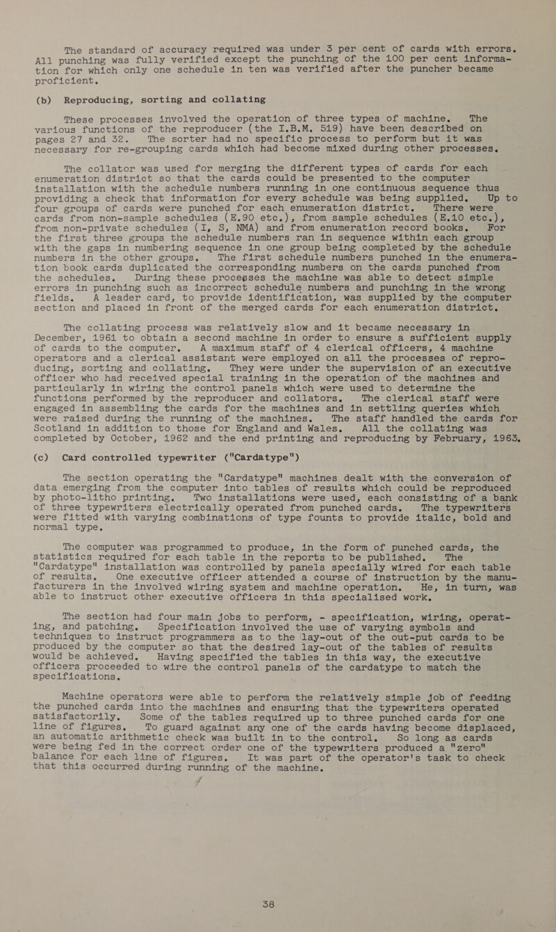 The standard of accuracy required was under 3 per cent of cards with errors. All punching was fully verified except the punching of the 100 per cent informa- tion for which only one schedule in ten was verified after the puncher became proficient. (b) Reproducing, sorting and collating These processes involved the operation of three types of machine. The various functions of the reproducer (the I.B.M. 519) have been described on pages 27 and 32. The sorter had no specific process to perform but it was necessary for re-grouping cards which had become mixed during other processes, The collator was used for merging the different types of cards for each enumeration district so that the cards could be presented to the computer installation with the schedule numbers running in one continuous sequence thus providing a check that information for every schedule was being supplied. Up to four groups of cards were punched for each enumeration district. There were cards from non-sample schedules (E.90 etc.), from sample schedules (E.10 etc.), from non-private schedules (I, S, NMA) and from enumeration record books. For the first three groups the schedule numbers ran in sequence within each group with the gaps in numbering sequence in one group being completed by the schedule numbers in the other groups. The first schedule numbers punched in the enumera- tion book cards duplicated the corresponding numbers on the cards punched from the schedules. During these procegses the machine was able to detect simple errors in punching such as incorrect’ schedule numbers and punching in the wrong fields. A leader card, to provide identification, was supplied by the computer section and placed in front of the merged cards for each enumeration district. The collating process was relatively slow and it became necessary in December, 19614 to obtain a second machine in order to ensure a sufficient supply of cards to the computer, A maximum staff of 4 clerical officers, 4 machine operators and a clerical assistant were employed on all the processes of repro- ducing, sorting and collating. They were under the supervision of an executive officer who had received special training in the operation of the machines and particularly in wiring the control panels which were used to determine the functions performed by the reproducer and collators., The clerical staff were engaged in assembling the cards for the machines and in settling queries which were raised during the running of the machines. The staff handled the cards for Scotland in addition to those for England and Wales. All the collating was completed by October, 1962 and the end printing and reproducing by February, 1963. (c) Card controlled typewriter (Cardatype) The section operating the Cardatype machines dealt with the conversion of data emerging from the computer into tables of results which could be reproduced by photo-litho printing. Two installations were used, each consisting of a bank of three typewriters electrically operated from punched cards. The typewriters were fitted with varying combinations of type founts to provide italic, bold and normal type. The computer was programmed to produce, in the form of punched cards, the statistics required for each table in the reports to be published, The Cardatype installation was controlled by panels specially wired for each table of results. One executive officer attended a course of instruction by the manu- facturers in the involved wiring system and machine operation. He, in turn, was able to instruct other executive officers in this specialised work. The section had four main jobs to perform, - specification, wiring, operat- ing, and patching. Specification involved the use of varying symbols and techniques to instruct programmers as to the lay-out of the out-put cards to be produced by the computer so that the desired lay-out of the tables of results would be achieved. Having specified the tables in this way, the executive officers proceeded to wire the control panels of the cardatype to match the specifications. Machine operators were able to perform the relatively simple job of feeding the punched cards into the machines and ensuring that the typewriters operated satisfactorily. Some of the tables required up to three punched cards for one line of figures, To guard against any one of the cards having become displaced, an automatic arithmetic check was built in to the control, So long as cards were being fed in the correct order one of the typewriters produced a zero balance for each line of figures. It was part of the operator's task to check that this occurred during running of the machine. /