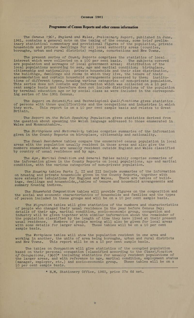 Census 1961 Programme of Census Reports and other census information The Census 1961, England and Wates, Preliminary Report, published in June, 1961, contains a general note on the taking of the census, some brief prelim- inary statistical commentary and provisional figures of the population, private households and private dwellings for all local authority areas (counties, boroughs, urban and rural districts) regions, conurbations and New Towns. The present series of County Reports comprises the statistics of local interest which were collected on a 100 per cent basis. The subjects covered are population and acreages of local government areas; distribution of the local populations according to sex, age and marital condition; birthplace, citizenship and nationality; private households and their size distribution, the buildings, dwellings and rooms in which they live, the tenure of their accommodation and certain household arrangements possessed by them; institu- tions of different types, housing various categories of non-private population. This series does not contain any information which was collected on a 10 per cént sample basis and therefore does not include distributions of the population by terminal education age or by social class as were included in the correspond- ing series of the 1951 Census. The Report on Scientific and Technological Qualifications gives statistics of persons with those qualifications and the occupations and industries in which they work. This report is on a 10 per cent sample basis and relates to Great Britain. The Report on the Welsh Speaking Population gives statistics derived from the question about speaking the Welsh language addressed to those enumerated in Wales and Monmouthshire. The Birthplace and Nationality tables comprise summaries of the information Biven in the County Reports on birthplace, citizenship and -nationality. The Usual Residence tables compare the enumerated census population in local areas with the population usually resident in those areas and also give the numbers enumerated who are usually resident outside England and Wales classified by country of usual residence and by age. The Age, Marital Condition and General Tables mainly comprise summaries of the information given in the County Reports on local populations, age and marital condition, with the various categories of non-private population, The Housing tables Parts I, II and III include summaries of the information on housing and private households given in the County Reports, together with more extensive tabulations for England and Wales. There are tables of build- ings, dwellings and households,,tables of tenure and household arrangements and summary housing indices. The Household Composition tables will provide figures on the composition and the social and economic characteristics of households and families and the types of person included in these groups and will be on a 10 per cent sample basis. The Migration tables will give statistics of the numbers and characteristics of people who changed their usual residence in the year before Census Day; details of their age, marital condition, socio-economic group, occupation and industry will be given together with similar information about the remainder of the population classified by the length of time they have lived at their present usual residence. Numbers of people moving will also be given for local areas with some details for larger areas. These tables will be on a 10 per cent sample basis. The Workplace tables will show the population resident in one area and working in another, the units of area being boroughs, urban and rural districts and New Towns. This report will be on a 10 per cent sample basis. The tables on Occupation will give statistics of the occupied population based on their personal occupation (classified according to the Classification of Occupations, 1960)* including statistics for usually resident populations of the larger areas, and with reference to age, marital condition, employment status (manager, employer, etc.) and socio-economic group. These tables will be on a 10 per cent sample basis. *H.M. Stationery Office, 1960, price e7s: 6d net.