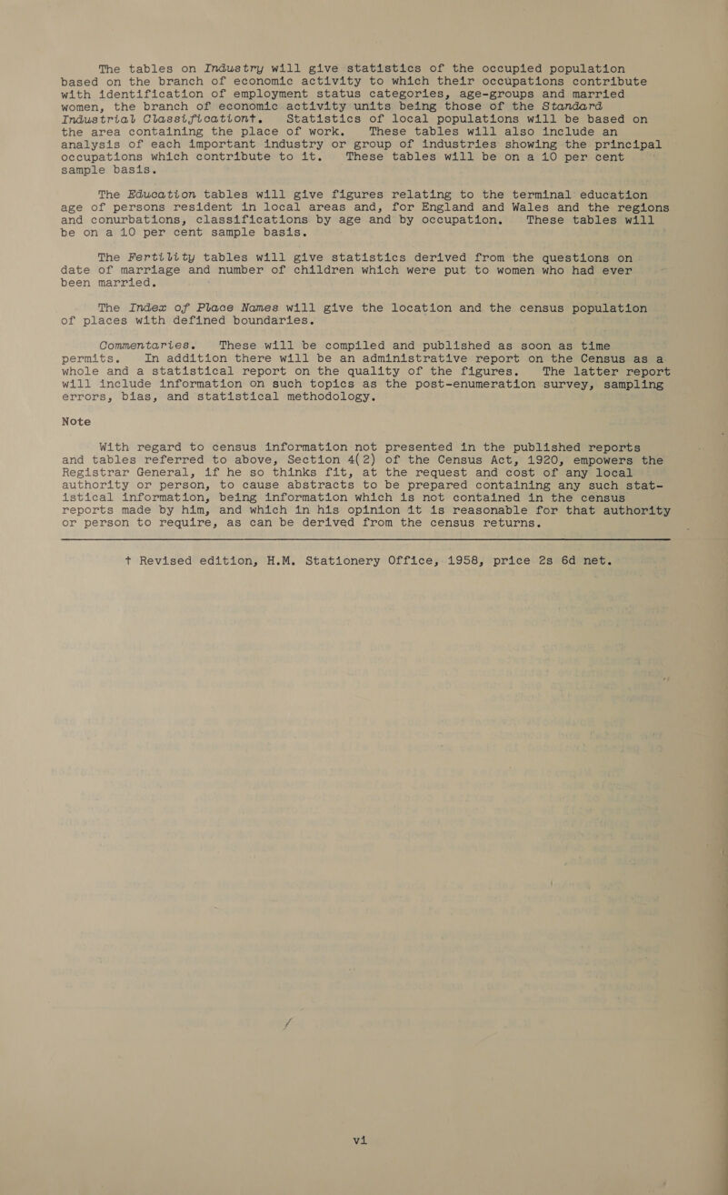 The tables on Industry will give statistics of the occupied population based on the branch of economic activity to which their occupations contribute with identification of employment status categories, age-groups and married women, the branch of economic activity units being those of the Standard Industrial Classitficationt. Statistics of local populations will be based on the area containing the place of work. These tables will also include an analysis of each important industry or group of industries showing the principal occupations which contribute to it. These tables will be on a 10 per cent sample basis. The Education tables will give figures relating to the terminal education age of persons resident in local areas and, for England and Wales and the regions and conurbations, classifications by age and by occupation. These tables will be on a 10 per cent sample basis. The Fertility tables will give statistics derived from the questions on date of marriage and number of children which were put to women who had ever been married. The Index of Place Names will give the location and the census population of places with defined boundaries. Commentaries. These will be compiled and published as soon as time permits. In addition there will be an administrative report on the Census as a whole and a statistical report on the quality of the figures. The latter report will include information on such topics as the post-enumeration survey, sampling errors, bias, and statistical methodology. Note With regard to census information not presented in the published reports and tables referred to above, Section 4(2) of the Census Act, 1920, empowers the Registrar General, if he so thinks fit, at the request and cost of any local authority or person, to cause abstracts to be prepared containing any such stat- istical information, being information which is not contained in the census reports made by him, and which in his opinion it is reasonable for that authority or person to require, as can be derived from the census returns. t Revised edition, H.M. Stationery Office, 1958, price 2s 6d net. vi