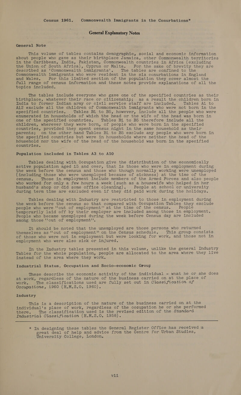 Census 1961. Commonwealth Immigrants in the Conurbations* General Explanatory Notes General Note This volume of tables contains demographic, social and economic information about people who gave as their birthplace Jamaica, other Commonwealth territories in the Caribbean, India, Pakistan, Commonwealth countries in Africa (excluding the Union of South Africa), Cyprus or Malta. For the sake of brevity they are described as ‘Commonwealth immigrants’. The tables are confined to the Commonwealth immigrants who were resident in the six conurbations in England and Wales, For this limited section of the population they cover almost the full range of census information and these notes provide explanations of all the topics included. . The tables include everyone who gave one of the specified countries as their barcunplace, whatever their race or citizenship; .as a result. the. children born in india to former Indian army or civil service staff are included. Tables Al to A12 exclude all the children of Commonwealth immigrants who were not born in the specified. countries. Tables Bi to BS, however, include all the people who were enumerated in households of which the head or the wife of the head was born in one of the specified countries. Tables B1 to BS therefore include all the children, wherever they were born, of people who were born in the specified countries, provided they spent census night in the same household as their parents; On the other hand Tables Bl to BS exclude any people who were born in the specified countries but were in households where neither the head of the household nor the wife of the head of the household was born in the specified countries. Population included in Tables A3 to A10 Tables dealing with Occupation give the distribution of the economically active population aged 15 and over, that is those who were in employment during the week before the census and those who though normally working were unemployed (including those who were unemployed because of sickness) at the time of the census, Those in employment include members of the Armed Forces and also people who worked for only a few hours a week (such as a housewife who helped in her husband's shop or did some office cleaning). People at school or university during term time are excluded even if they did paid work during the holidays. Tables dealing with Industry are restricted to those in employment during the week before the census so that compared with Occupation Tables they exclude people who were ''out of employment'' at the time of the census. People temporarily laid off by their employer are included among those in employment. People who became unemployed during the week before Census day are included among those ''out of employment'', It should be noted that the unemployed are those persons who returned themselves as '''out of employment'' on the Census schedule. This group consists of those who were not in employment but were looking for work, and those not in employment who were also sick or injured. In the Industry tables presented in this volume, unlike the general Industry Tables for the whole population, people are allocated to the area where they live instead of the area where they work, Industrial Status, Occupation and Socio-economic Group These describe the economic activity of the individual - wnat he or she does at work, regardless of the nature of the business carried on at the place oni work, The classifications used are fully set out in Classification of Occupations, 1960 (H.M.S.0O. 1960). Industry This is a description of the nature of the business carried on at the individual's place of work, regardless of the occupation he or she performed there. The classification used is the revised edition of the Standard Industrial Classification (H.M.S.0O. 1958). ee * In designing these tables the General Register Office has received a great deal of help and advice from the Centre for Urban Studies, University College, London, ayabal