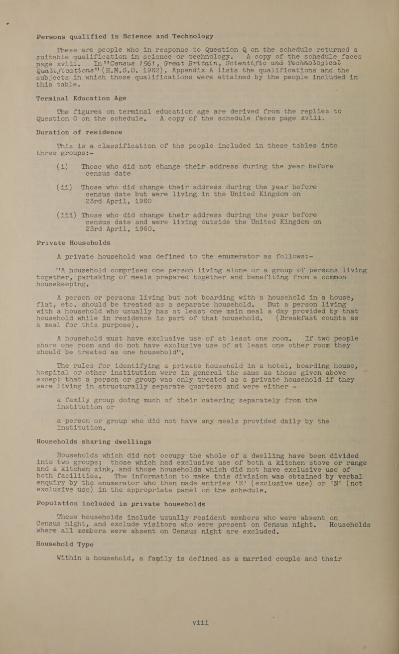 Persons qualified in Science and Technology These are people who in response to Question Q on the schedule returned a suitable qualification in science or technology. A copy of the schedule faces page xviii. In''Census 1961, Great Britain, Scientific and Technological Quali fications'' (H.M.S.0. 1962), Appendix A lists the qualifications and the subjects in which those qualifications were attained by the people included in this table. Terminal Education Age The figures on terminal education age are derived from the replies to Question O on the schedule. A copy of the schedule faces page xviii. Duration of residence This is a classification of the people included in these tables into three groups:- (45) Those who did not change their address during the year before census date (ii) Those who did change their address during the year before census date but were living in the United Kingdom on 2urd April, 1960 (iii) Those who did change their address during the year before census date and were living outside the United Kingdom on 23rd April, 1960. Private Households A private household was defined to the enumerator as follows:- A household comprises one person living alone or a group of persons living together, partaking of meals prepared together and benefiting from a common housekeeping. A person or persons living but not boarding with a household in a house, flat, etc. should be treated as a separate household. But a person living with a household who usually has at least one main meal a day provided by that’ household while in residence is part of that household. (Breakfast counts as a meal for this purpose). A household must have exclusive use of at least one room, If two people share one room and do not have exclusive use of at least one other room they should be treated as one household'', The rules for identifying a private household in a hotel, boarding house; hospital or other institution were in general the same as those given above except that a person or group was only treated as a private household if they were living in structurally separate quarters and were either - re a family group doing much of their catering separately from the institution or a person or group who did not have any meals provided daily by the institution, Households sharing dwellings Households which did not occupy the whole of a dwelling have been divided into two groups; those which had exclusive use of both a kitchen stove or range and a kitchen sink, and those households which did not have exclusive use of both facilities, The information to make this division was obtained by verbal enquiry by the enumerator who then made entries 'E! (exclusive use) or 'N! (not exclusive use) in the appropriate panel on the schedule, Population included in private households These households include usually resident members who were absent on Census night, and exclude visitors who were present on Census night. Households where all members were absent on Census night are excluded. Household Type Within a household, a family is defined as a married couple and their be Os 