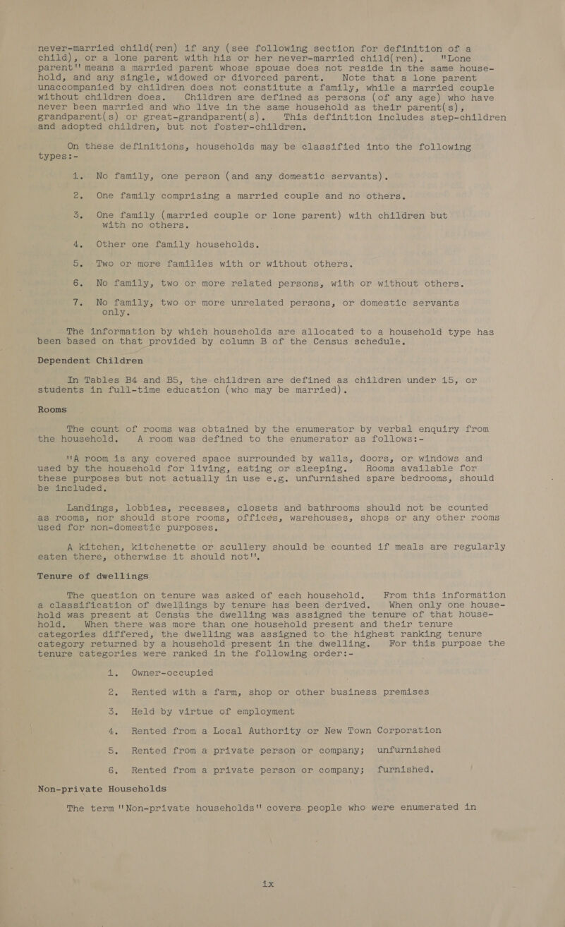 never-married child(ren) if any (see following section for definition of a child), or a lone parent with his or her never-married child(ren). Lone parent'' means a married parent whose spouse does not reside in the same house-~ hold, and any single, widowed or divorced parent. Note that a lone parent unaccompanied by children does not constitute a family, while a married couple without children does. Children are defined as persons (of any age) who have never been married and who live in the same household as their parent(s), grandparent(s) or great-grandparent(s). This definition includes step-children and adopted children, but not foster-children. On these definitions, households may be classified into the following types:- 1. No family, one person (and any domestic servants). 2. One family comprising a married couple and no others. 3. One family (married couple or lone parent) with children but with no others. . Other one family households. 4 os Two or more families with or without others. 6. No family, two or more related persons, with or without others. rs - No family, two or more unrelated persons, or domestic servants only. The information by which households are allocated to a household type has been based on that provided by column B of the Census schedule. Dependent Children Relentless B4 “and BS, theychildren ‘are defined as -children under 15, or students in full-time education (who may be married). Rooms The count of rooms was obtained by the enumerator by verbal enquiry from the household. A room was defined to the enumerator as follows:- A room is any covered space surrounded by walls, doors, or windows and used by the household for living, eating or sleeping. Rooms available for these purposes but not actually in use e.g. unfurnished spare bedrooms, should be included. Landings, lobbies, recesses, closets and bathrooms should not be counted as rooms, nor should store rooms, offices, warehouses, shops or any other rooms used for non-domestic purposes. A kitchen, kitchenette or scullery should be counted if meals are regularly eaten there, otherwise it should not!', Tenure of dwellings The question on tenure was asked of each household. From this information a classification of dwelilings by tenure has been derived. When only one house- hold was present at Census the dwelling was assigned the tenure of that house- hold. When there was more than one household present and their tenure categories differed, the dwelling was assigned to the highest ranking tenure category returned by a household present in the dwelling. For this purpose the tenure categories were ranked in the following order:- 1. Owner-occupied 2. Rented with a farm, shop or other business premises 5. Heldeby virtue of employment 4, Rented from a Local Authority or New Town Corporation 5. Rented from a private person or company; unfurnished 6. Rented from a private person or company; furnished. Non-private Households The term ''Non-private households'' covers. people who were enumerated in nib.e