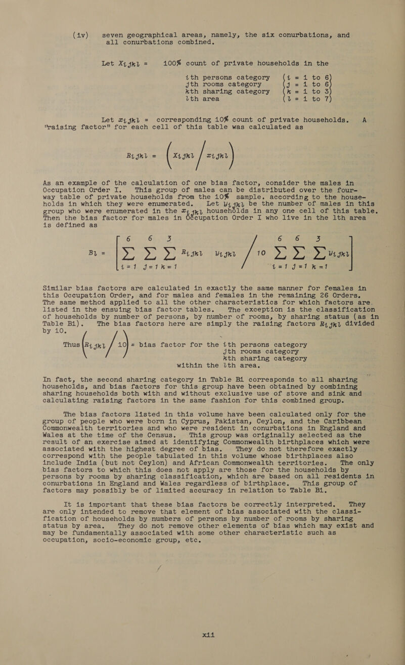 (iv) seven geographical areas, namely, the six conurbations, and all conurbations combined.  Let Xi jk. = 100% count of private households in the ith persons category Ls 1676 jth rooms category Jensein ton kth sharing category k= 1 to S lth area b= 44%0. 7) Let 2ijk1 = corresponding 10% count of private households. A raising factor for each cell of this table was calculated as Rijkl = Xi grt | Lijer As an example of the calculation of one bias factor, consider the males in Occupation Order I. This group of males can be distributed over the four- way table of private households from the 10% sample, according to the house- holds in which they were enumerated. Let Wijk) be the number of males in this group who were enumerated in the 2; 4,1 households in any one cell of this table. Then the bias factor for males in Occupation Order I who live in the lth area is défined as 6 64 oS 6 36 3 By = ye St » Rijkl Vignr 10 »s &gt;&gt; D&gt; vi gn t1=1 J=1hkhe=T “4 of eee Similar bias factors are calculated in exactly the same manner for females in this Occupation Order, and for males and females in the remaining 26 Orders, The same method applied to all the other characteristics for which factors are. listed in the ensuing bias factor tables. The exception is the classification of households by number of persons, by number of rooms, by sharing status (as in Table B1). The bias factors here are simply the raising factors Ri jkl divided by 10. Thus |2; 741 / 10) = bias factor for the ith persons category jth rooms category Kth sharing category within the lth area, In fact, the second sharing category in Table B1 corresponds to all sharing households, and bias factors for this group have been obtained by combining sharing households both with and without exclusive use of stove and sink and calculating raising factors in the same fashion for this combined group. The bias factors listed in this volume have been calculated only for the group of people who were born in Cyprus, Pakistan, Ceylon, and the Caribbean Commonwealth territories and who were resident in conurbations in England and Wales at the time of the Census. This group was originally selected as the result of an exercise aimed at identifying Commonwealth birthplaces which were associated with the highest degree of bias. They do not therefore exactly correspond with the people tabulated in this volume whose birthplaces also include India (but not Ceylon) and African Commonwealth territories. The only bias factors to which this does not apply are those for the households by persons by rooms by sharing classification, which are based on all residents in conurbations in England and Wales regardless of birthplace. This group of factors may possibly be of limited accuracy in relation to Table Bi. It is important that these bias factors be correctly interpreted. They are only intended to remove that element of bias associated with the classi- fication of households by numbers of persons by number of rooms by sharing status by area. They do not remove other elements of bias which may exist and may be fundamentally associated with some other characteristic such as occupation, socio-economic group, etc.