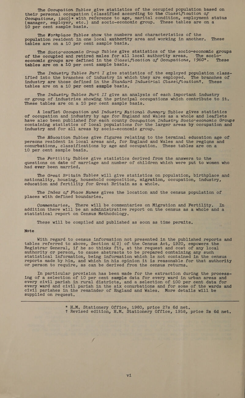 The Occupation Tables give statistics of the occupied population based on their personal occupation (classified according to the Classification of Occupations, 1960)* with reference to age, marital condition, employment status (manager, employer, etc.) and socio-economic group. These tables are on a 410 per cent sample basis. The Workplace Tables show the numbers and characteristics of the population resident in one local authority area and working in another. These tables are on a 10 per cent sample basis. The Socio-economic Group Tables give statistics of the socio-economic groups of the occupied and retired males for all local authority areas. The socio- economic groups are defined in the Classification of Occupations, 1960*. These tables are on a 10 per cent sample basis. The Industry Tables Fart I give statistics of the employed population class- ified into the branches of industry in which they are employed. The branches of industry are those defined in the Standard Industrial Classificationt, These tables are on a 10 per cent sample basis, The Industry Tables Fart II give an analysis of each important industry or group of industries showing the principal occupations which contribute to it. These tables are on a 10 per cent sample basis. A leaflet Occupation and Industry National Summary Tables gives statistics of occupation and industry by age for England and Wales as a whole and leaflets have also been published for each county Occupation Industry Socto-economic Groups containing statistics of local populations for the larger areas by occupation and industry and for all areas by socio-economic group. The Education Tables give figures relating to the terminal education age of persons resident in local areas and, for England and Wales and the regions and conurbations, classifications by age and occupation. These tables are on a 10 per cent sample basis. The Fertility Tables give statistics derived from the answers to the questions on date of marriage and number of children which were put to women who had ever been married. The Great Britain Tables will give statistics on population, birthplace and nationality, housing, household composition, migration, occupation, industry, education and fertility for Great Britain as a whole. The Index of Place Names gives the location and the census population of Places with defined boundaries. Commentaries. There will be commentaries on Migration and Fertility. In addition there will be an administrative report on the census as a whole and a statistical report on Census Methodology. These will be compiled and published as soon as time permits. Note With regard to census information not presented in the published reports and tables referred to above, Section 4(2) of the Census Act, 1920, empowers the Registrar General, if he so thinks fit, at the request and cost of any local authority or person, to cause abstracts to be prepared containing any such statistical information, being information which is not contained in the census reports made by him, and which in his opinion it is reasonable for that authority or person to require, as can be derived from the census returns. In particular provision has been made for the extraction during the process- ing of a selection of 10 per cent sample data for every ward in urban areas and every civil parish in rural districts, and a selection of 100 per cent data for every ward and civil parish in the six conurbations and for some of the wards and civil parishes in the remainder of England and Wales. More details will be supplied on request. !  * H.M. Stationery Office, 1960, price 27s 4d net. t Revised edition, H.M. Stationery Office, 1958, price 2s 6d net.
