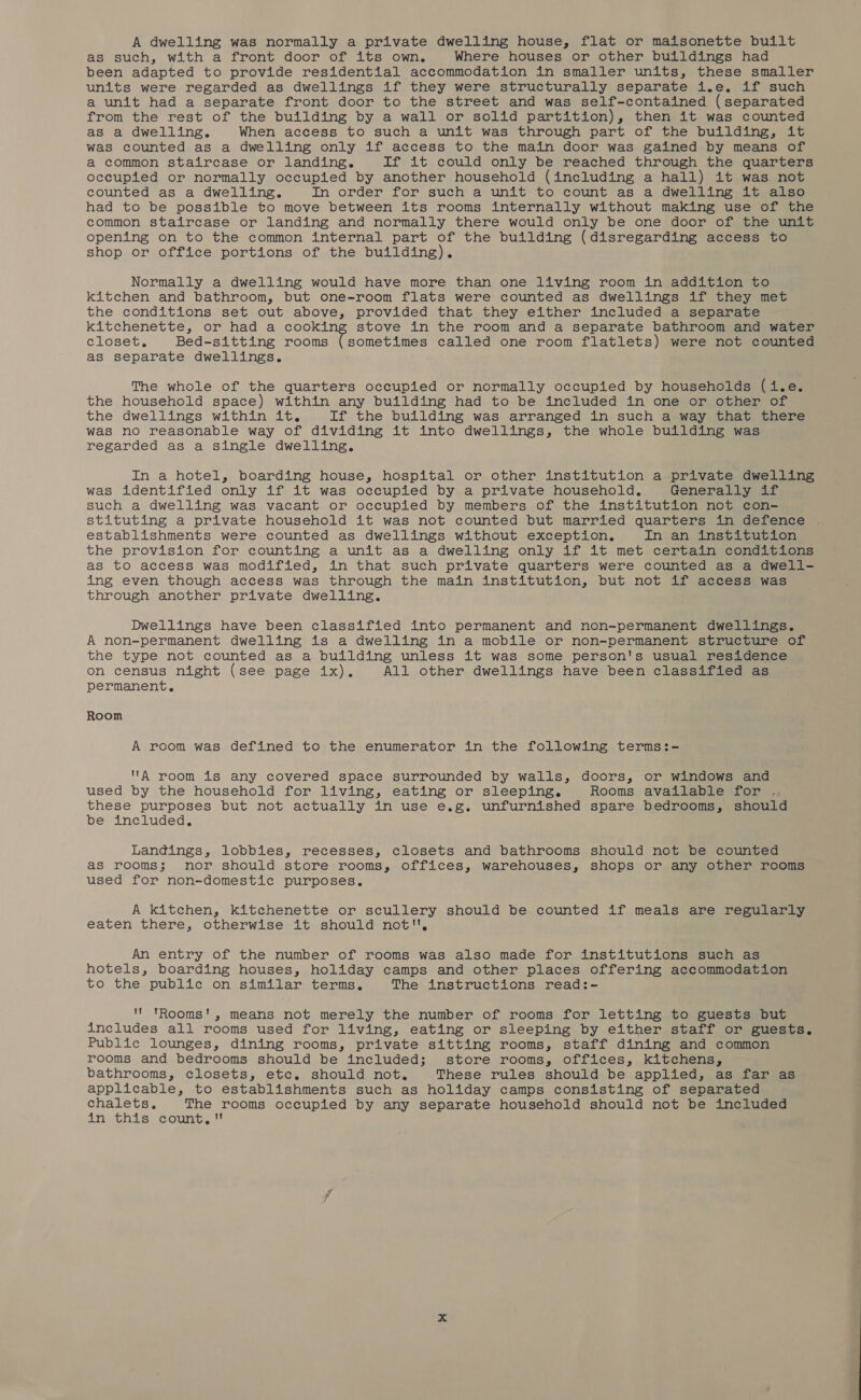 A dwelling was normally a private dwelling house, flat or maisonette built as such, with a front door of its own, Where houses or other buildings had been adapted to provide residential accommodation in smaller units, these smaller units were regarded as dwellings if they were structurally separate i.e. if such a unit had a separate front door to the street and was self-contained (separated from the rest of the building by a wall or solid partition), then it was counted as a dwelling. When access to such a unit was through part of the building, it was counted as a dwelling only if access to the main door was gained by means of a common staircase or landing. If it could only be reached through the quarters occupied or normally occupied by another household (including a hall) it was not counted as a dwelling. In order for such a unit to count as a dwelling it also had to be possible to move between its rooms internally without making use of the common staircase or landing and normally there would only be one door of the unit opening on to the common internal part of the building (disregarding access to shop or office portions of the building). Normally a dwelling would have more than one living room in addition to kitchen and bathroom, but one-room flats were counted as dwellings if they met the conditions set out above, provided that they either included a separate kitchenette, or had a cooking stove in the room and a separate bathroom and water closet. Bed-sitting rooms (sometimes called one room flatlets) were not counted as separate dwellings. The whole of the quarters occupied or normally occupied by households Gary the household space) within any building had to be included in one or other of the dwellings within it. If the building was arranged in such a way that there was no reasonable way of dividing it into dwellings, the whole building was regarded as a single dwelling. In a hotel, boarding house, hospital or other institution a private dwelling was identified only if it was occupied by a private household. Generally if such a dwelling was vacant or occupied by members of the institution not con- stituting a private household it was not counted but married quarters in defence establishments were counted as dwellings without exception, In an institution the provision for counting a unit as a dwelling only if it met certain conditions as to access was modified, in that such private quarters were counted as a dwell- ing even though access was through the main institution, but not if access was through another private dwelling. Dwellings have been classified into permanent and non-permanent dwellings. A non-permanent dwelling is a dwelling in a mobile or non-permanent structure of the type not counted as a building unless it was some person's usual residence on census night (see page ix). All other dwellings have been classified as permanent. Room A room was defined to the enumerator in the following terms:- A room is any covered space surrounded by walls, doors, or windows and used by the household for living, eating or sleeping. Rooms available for . these purposes but not actually in use e.g. unfurnished spare bedrooms, should be included, Landings, lobbies, recesses, closets and bathrooms should not be counted as rooms; nor should store rooms, offices, warehouses, shops or any other rooms used for non-domestic purposes. A kitchen, kitchenette or scullery should be counted if meals are regularly eaten there, otherwise it should not, An entry of the number of rooms was also made for institutions such as hotels, boarding houses, holiday camps and other places offering accommodation to the public on similar terms, The instructions read:-  tRooms!, means not merely the number of rooms for letting to guests but includes all rooms used for living, eating or sleeping by either staff or guests. Public lounges, dining rooms, private sitting rooms, staff dining and common rooms and bedrooms should be included; store rooms, offices, kitchens, bathrooms, closets, ete. should not. These rules should be applied, as far as applicable, to establishments such as holiday camps consisting of separated chalets. The rooms occupied by any separate household should not be included in this count,