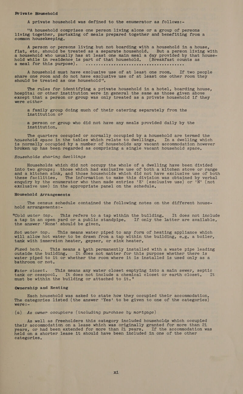 Private Household A private household was defined to the enumerator as follows:- A household comprises one person living alone or a group of persons living together, partaking of meals prepared together and benefiting from a common housekeeping. A person or persons living but not boarding with a household in a house, flat, etc. should be treated as a separate household. But a person living with a household who usually has at least one main meal a day provided by that house- hold while in residence is part of that household, (Breakfast counts as a meal for this purpose). eoeeoeeeeseeeoeeeoeseaeseoeeoeeaoeaeeaseseseoeoeaeneoeeeeweweee ee @ A household must have exclusive use of at least one room, If two people share one room and do not have exclusive use of at least one other room they should be treated as one household, The rules for identifying a private household in a hotel, boarding house, hospital or other institution were in general the same as those given above except that a person or group was only treated as a private household if they were either a family group doing much of their catering separately from the institution or a person or group who did not have any meals provided daily by the institution. The quarters occupied or normally occupied by a household are termed the household space in the tables which relate to dwellings. In a dwelling which is normally occupied by a number of households any vacant accommodation however broken up has been regarded as comprising a single vacant household space, Households sharing dwellings Households which did not occupy the whole of a dwelling have been divided into two groups; those which had exclusive use of both a kitchen stove or range and a kitchen sink, and those households which did not have exclusive use of both these facilities, The information to make this division was obtained by verbal enquiry by the enumerator who then made entries 'E' (exclusive use) or 'N' (not exclusive use) in the appropriate panel on the schedule. Household Arrangements The census schedule contained the following notes on the different house- hold arrangements:- Cold water tap. This refers to a tap within the building. It does not include a tap in an open yard or a public standpipe. If only the latter are available, the answer 'None! should be given. Hot water tap. This means water piped to any form of heating appliance which will allow hot water to be drawn from a tap within the building, e.g. a boiler, tank with immersion heater, geyser, or sink heater, Fixed bath. This means a hath permanently installed with a waste pipe leading outside the building. It does not matter for this purpose whether there is water piped to it or whether the room where it is installed is used only as a bathroom or not. Water closet. This means any water closet emptying into a main sewer, septic tank or cesspool, It does not include a chemical closet or earth closet. it must be within the building or attached to it. Ownership and Renting Each household was asked to state how they occupied their accommodation, The categories listed (the answer 'Yes' to be given to one of the categories) were:- (a) As owner occupiers (including purchase by mortgage) As well as freeholders this category included households which occupied their accommodation on a lease which was originally granted for more than 21 years, or had been extended for more than 21 years, If the accommodation was held on a shorter lease it should have been included in one of the other categories.