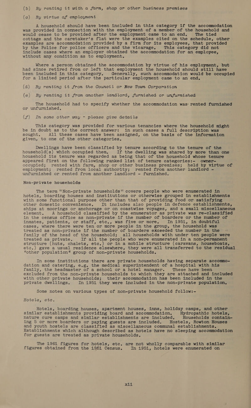 (b) By renting it with a farm, shop or other business premises (c) By virtue of employment A household should have been included in this category if the accommodation was provided in connection with the employment of a member of the household and would cease to be provided after the employment came to an end. The tied cottage and the caretaker's flat were the examples cited on the schedule, other examples are accommodation provided by a firm for its employees, that provided by the Police for police officers and the vicarage. This category did not include cases where an employer obtained the accommodation for an employee, without any condition as to employment. Where a person obtained the accommodation by virtue of his employment, but had since retired from or left that employment the household should still have been included in this category. Generally, such accommodation would be occupied for a limited period after the particular employment came to an end, (d) By renting it from the Council or New Town Corporation (e) By renting it from another landlord, furnished or unfurnished The household had to specify whether the accommodation was: rented furnished or unfurnished, (f) In some other way - please give details This category was provided for various tenancies where the household might be in doubt as to the correct answer: in such cases a full description was sought. All these cases have been assigned, on the basis of the information given, to one of the other categories. Dwellings have been classified by tenure according to the tenure of the household(s) which occupied them. If the dwelling was shared by more than one household its tenure was regarded as being that of the household whose tenure appeared first on the following ranked list of tenure categories:- owner- occupied; rented with farm, shop or other business premises; held by virtue of employment; rented from local authority; rented from another landlord - unfurnished or rented from another landlord - furnished. Non-private households The term ''Non-private households! covers people who were enumerated in . hotels, boarding houses and institutions or otherwise grouped in establishments with some functional purpose other than that of providing food or satisfying other domestic convenience. It includes also people in defence establishments, ships at moorings or anchorage or on coastwise voyages, and a small miscellaneous element. A household classified by the enumerator as private was re-classified in the census office as non-private if the number of boarders or the number of inmates, patients, or staff, etc., was five or more, In 1951, in doubtful cases, where there were ten or more people in the group, the household was treated as non-private if the number of boarders exceeded the number in the - family of the head of the household; all households with under ten people were treated as private. If all the people who were enumerated in a non-permanent structure (huts, chalets, etc.) or in a mobile structure (caravans, houseboats, etc.) gave a usual residence elsewhere, they were all transferred to the residual other population group of non-private households, In some institutions there are private households having separate accommo- dation and catering, e.g. the medical superintendent of a hospital with his family, the headmaster of a school or a hotel manager. These have been excluded from the non-private households to which they are attached and included with other private households; their accommodation has been included in the private dwellings. In 1954 they were included in the non-private population, Some notes on various types of non-private household follow:- Hotels, etc. Hotels, boarding houses, apartment houses, inns, holiday camps, and other Similar establishments providing board and accommodation, Hydropathic hotels, nature cure camps and similar establishments are included. Households contain- ing 5 or more boarders or paying guests are included. Hostels, Rowton Houses and youth hostels are classified as miscellaneous communal establishments, Establishments which although described as hotels have no sleeping accommodation for guests are treated as private households, The 1964 figures for hotels, etc. are not wholly comparable with similar figures obtained from the 1961 Census. In 1951, hotels were enumerated on pals hk