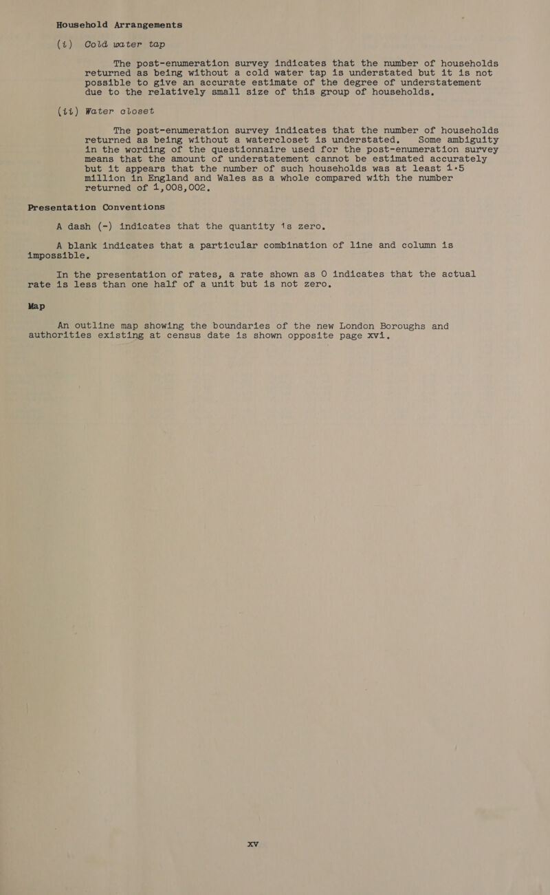 Household Arrangements (7) Cold water tap The post-enumeration survey indicates that the number of households returned as being without a cold water tap is understated but it is not possible to give an accurate estimate of the degree of understatement due to the relatively small size of this group of households, (ii) Water closet The post-enumeration survey indicates that the number of households returned as being without a watercloset is understated. Some ambiguity in the wording of the questionnaire used for the post-enumeration survey means that the amount of understatement cannot be estimated accurately but it appears that the number of such households was at least 1-5 million in England and Wales as a whole compared with the number returned of 1,008,002. Presentation Conventions A dash (-) indicates that the quantity 1s zero. A blank indicates that a particular combination of line and column is impossible. In the presentation of rates, a rate shown as O indicates that the actual rate is less than one half of a unit but is not zero, Map An outline map showing the boundaries of the new London Boroughs and authorities existing at census date is shown opposite page xvi.