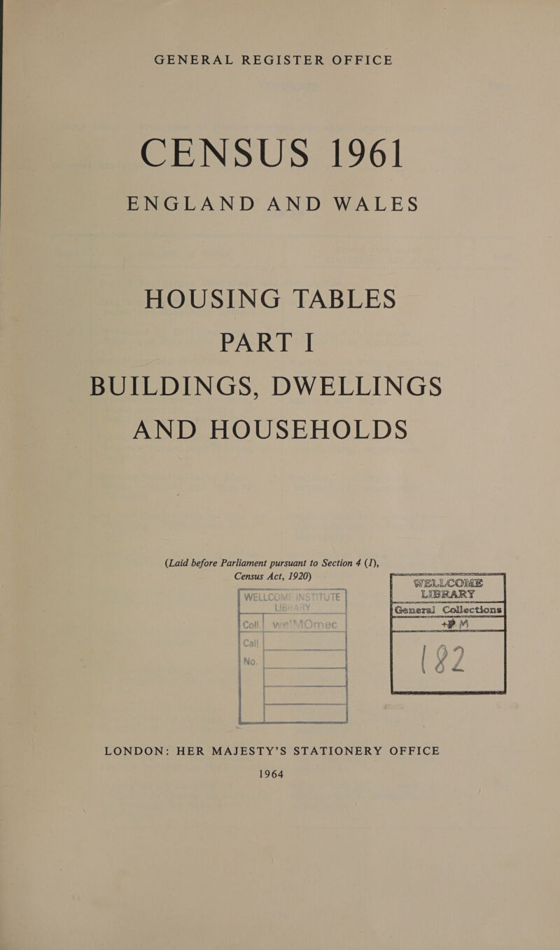 GENERAL REGISTER OFFICE ee iINoUS 1961 ENGLAND AND WALES HOUSING TABLES PART | BUILDINGS, DWELLINGS AND HOUSEHOLDS (Laid before Parliament pursuant to Section 4 (1), Census Act, 1920) nei © | |  ener 4 es LONDON: HER MAJESTY’S STATIONERY OFFICE 1964