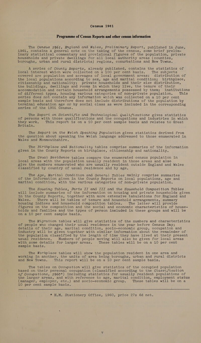 Census 1961 Programme of Census Reports and other census information The Census 1961, England and Wales, Preliminary Report, published in June, 1961, contains a general note on the taking of the census, some brief prelim- inary statistical commentary and provisional figures of the population, private households and private dwellings for all local authority areas (counties, boroughs, urban and rural districts) regions, conurbations and New Towns. A series of County Reports, already published, contains the statistics of local interest which were collected on a 100 per cent basis. The subjects covered are population and acreages of local government areas; distribution of the local populations according to sex, age and marital condition; birthplace, citizenship and nationality; private households and their size distribution, the buildings, dwellings and rooms in which they live, the tenure of their accommodation and certain household arrangements possessed by them; institutions of different types, housing various categories of non-private population. This series does not contain any information which was collected on a 10 per cent sample basis and therefore does not include distributions of the population by terminal education age or by social class as were included in the corresponding series of the 1951 Census. The Report on Scientific and Technological Qualifications gives statistics of persons with those qualifications and the occupations and industries in which they work, This report is on a 10 per cent sample basis and relates to Great Britain. The Report on the Welsh Speaking Population gives statistics derived from the question about speaking the Welsh language addressed to those enumerated in Wales and Monmouthshire. The Birthplace and Nationality tables comprise summaries of the information given in the County Reports on birthplace, citizenship-and nationality. The Usual Residence tables compare the enumerated census population in local areas with the population usually resident in those areas and also give the numbers enumerated who are usually resident outside England and Wales classified by country of usual residence and by age. The Age, Marital Condition and General Tables mainly comprise summaries of the information given in the County Reports on local populations, age and marital condition, with the various categories of non-private population. The Housing Tables, Parts II and III and the Household Composition Tables will include summaries of the information on housing and private households given in the County Reports, together with more extensive tabulations for England and Wales. There will be tables of tenure and household arrangements, summary housing indices and household composition tables. The latter will provide figures on the composition and the social and economic characteristics of house- holds and families and the types of person included in these groups and will be on a 10 per cent sample basis. The Migration tables will give statistics of the numbers and characteristics of people who changed their usual residence in the year before Census Day; details of their age, marital condition, socio-economic group, occupation and industry will be given together with similar information about the remainder of the population classified by the length of time they have lived at their present usual residence. Numbers of people moving will also be given for local areas with,.some details for larger areas. These tables will be on a 10 per cent sample basis. The Workplace tables will show the population resident in one area and working in another, the units of area being boroughs, urban and rural districts and New Towns. This report will be on a 10 per cent sample basis. The tables on Occupation will give statistics of the occupied population based on their personal occupation (classified according to the Classification of Occupations, 1960*) including statistics for usually resident populations of the larger areas, and with reference to age, marital condition, employment status (manager, employer, etc.) and socio-economic group. These tables will be ona 10 per cent sample basis. te MieMweocauLonery Oftice,. L960, prite 2/vs’ 6d net.