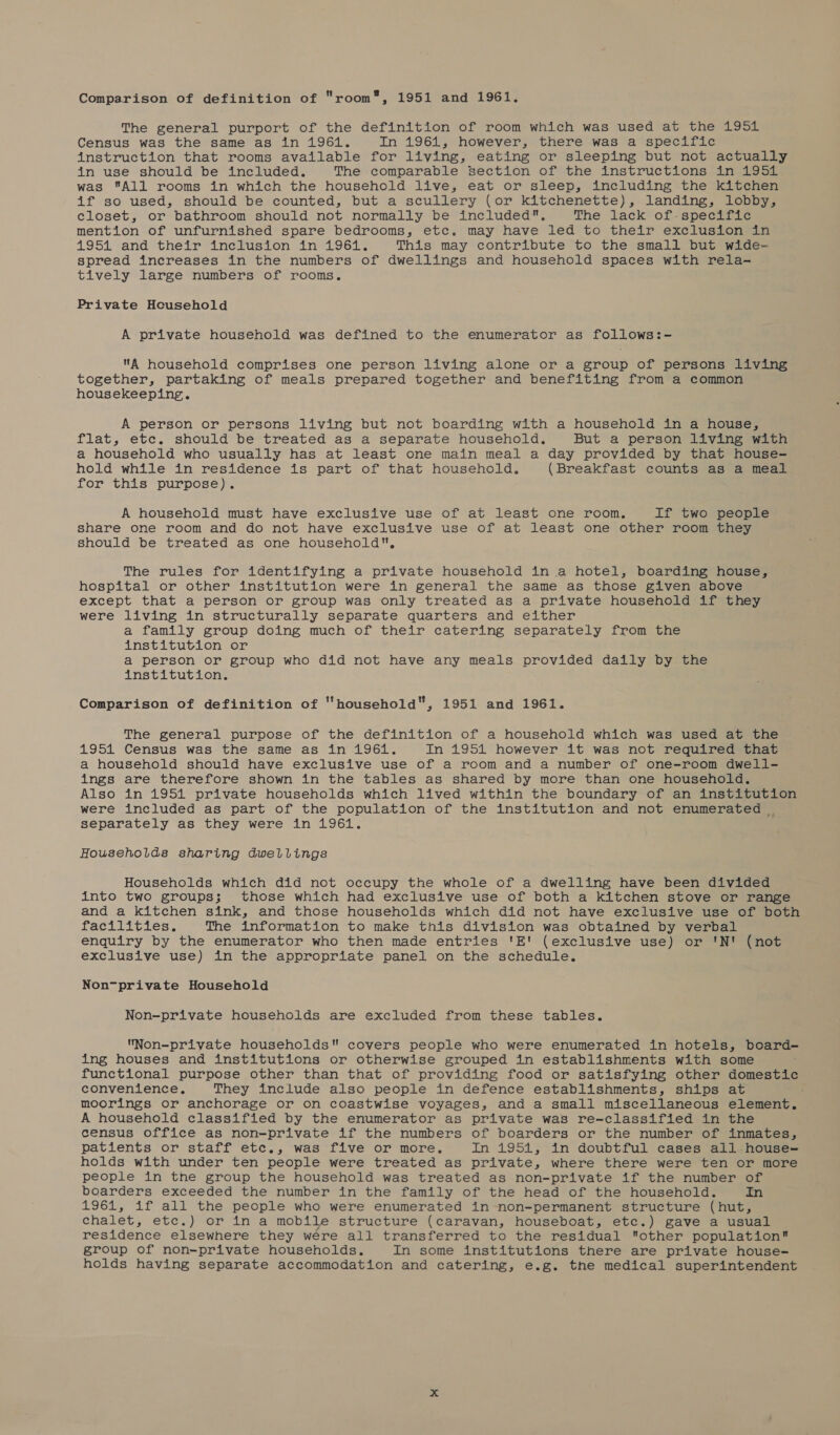 Comparison of definition of room, 1951 and 1961. The general purport of the definition of room which was used at the 1951 Census was the same as in 1961. In 1961, however, there was a specific instruction that rooms available for living, eating or sleeping but not actually in use should be included. The comparable section of the instructions in 1951 was All rooms in which the household live, eat or sleep, including the kitchen if so used, should be counted, but a scullery (or kitchenette), landing, lobby, closet, or bathroom should not normally be included, The lack of-.specific mention of unfurnished spare bedrooms, etc. may have led to their exclusion in 1951 and thetr*inetuston 2n 961% This may contribute to the small but wide- spread increases in the numbers of dwellings and household spaces with rela- tively large numbers of rooms. Private Household A private household was defined to the enumerator as follows:- A household comprises one person living alone or a group of persons living together, partaking of meals prepared together and benefiting from a common housekeeping. A person or persons living but not boarding with a household in a house, flat, etc. should be treated as a separate household. But a person living with a household who usually has at least one main meal a day provided by that house- hold while in residence is part of that household. (Breakfast counts as a meal for this purpose). A household must have exclusive use of at least one room. If two people share one room and do not have exclusive use of at least one other room they should be treated as one household, The rules for identifying a private household in a hotel, boarding house, hospital or other institution were in general the same as those given above except that a person or group was only treated as a private household if they were living in structurally separate quarters and either a family group doing much of their catering separately from the institution or a person or group who did not have any meals provided daily by the institution. Comparison of definition of household, 1951 and 1961. The general purpose of the definition of a household which was used at the 1951 Census was the same as in 1961. In 1951 however it was not required that a household should have exclusive use of a room and a number of one-room dwell- ings are therefore shown in the tables as shared by more than one household. Also in 1951 private households which lived within the boundary of an institution were included as part of the population of the institution and not enumerated _ separately as they were in 1961. Households sharing dwellings Households which did not occupy the whole of a dwelling have been divided into two groups; those which had exclusive use of both a kitchen stove or range and a kitchen sink, and those households which did not have exclusive use of both facilities. The information to make this division was obtained by verbal enquiry by the enumerator who then made entries 'E' (exclusive use) or 'N!' (not exclusive use) in the appropriate panel on the schedule. Non~private Household Non-private households are excluded from these tables. Non-priyate households covers people who were enumerated in hotels, board- ing houses and institutions or otherwise grouped in establishments with some functional purpose other than that of providing food or satisfying other domestic convenience. They include also people in defence establishments, ships at moorings or anchorage or on coastwise voyages, and a small miscellaneous element. A household classified by the enumerator as private was re-classified in the census office as non-private if the numbers of boarders or the number of inmates, patients or staff etc., was five or more, In 1951, in doubtful cases all house- holds with under ten people were treated as private, where there were ten or more people in tne group the household was treated as non-private if the number of boarders exceeded the number in the family of the head of the household. In 1961, if all the people who were enumerated in-non-permanent structure (hut, chalet, ete.) or in a mobile structure (caravan, houseboat, etc.) gave a usual residence elsewhere they wére all transferred to the residual other population group of non-private households. In some institutions there are private house- holds having separate accommodation and catering, e.g. the medical superintendent