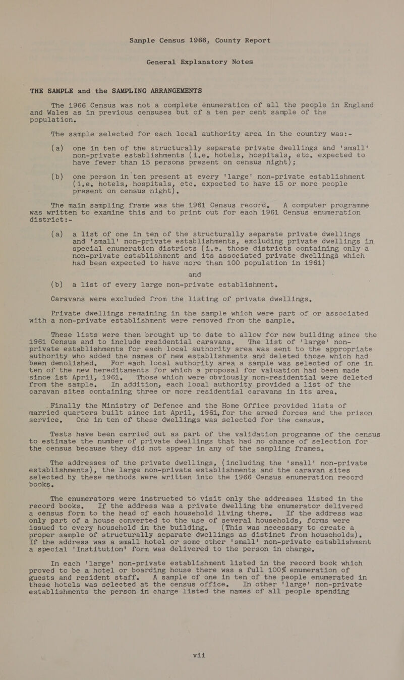 Sample Census 1966, County Report General Explanatory Notes | THE SAMPLE and the SAMPLING ARRANGEMENTS The 1966 Census was not a complete enumeration of all the people in England and Wales as in previous censuses but of a ten per cent sample of the population, The sample selected for each local authority area in the country was:- (a) one in ten of the structurally separate private dwellings and 'small' non-private establishments (i.e. hotels, hospitals, etc. expected to have fewer than 15 persons present on census night); (b) one person in ten present at every 'large' non-private establishment (i.e. hotels, hospitals, etc. expected to have 15 or more people present on census night). The main sampling frame was the 1961 Census record, A computer programme was written to examine this and to print out for each 1961 Census enumeration district:- (a) a list of one in ten of the structurally separate private dwellings and 'small' non-private establishments, excluding private dwellings in special enumeration districts (i.e. those districts containing only a non-private establishment and its associated private dwellings which had been expected to have more than 100 population in 1961) and (b) a list of every large non-private establishment. Caravans were excluded from the listing of private dwellings. Private dwellings remaining in the sample which were part of or associated with a non-private establishment were removed from the sample, These lists were then brought up to date to allow for new building since the 1961 Census and to include residential caravans. The list of ‘large' non- private establishments for each local authority area was sent to the appropriate authority who added the names of new establishments and deleted those which had been demolished, For each local authority area a sample was selected of one in ten of the new hereditaments for which a proposal for valuation had been made Sance «st Aprii,.1961. Those which were obviously non-residential were deleted from the sample, In addition, each local authority provided a list of the caravan sites containing three or more residential caravans in its area, _Finally the Ministry of Defence and the Home Office provided lists of married quarters built since 1st April, 1961, for the armed forces and the prison service, One in ten of these dwellings was selected for the census. Tests have been carried out as part of the validation programme of the census to estimate the number of private dwellings that had no chance of selection for the census because they did not appear in any of the sampling frames, The addresses of the private dwellings, (including the 'small' non-private establishments), the large non-private establishments and the caravan sites selected by these methods were written into the 1966 Census enumeration record books. The enumerators were instructed to visit only the addresses listed in the record books, If the address was a private dwelling the enumerator delivered a census form to the head of each household living there, If the address was only part of a house converted to the use of several households, forms were issued to every household in the building. (This was necessary to create a proper sample of structurally separate dwellings as distinct from households). If the address was a small hotel or some other '‘small' non-private establishment a special 'Institution' form was delivered to the person in charge. In each 'large' non-private establishment listed in the record book which proved to be a hotel or boarding house there was a full 100% enumeration of guests and resident staff. A sample of one in ten of the people enumerated in these hotels was selected at the census office, In other 'large' non-private establishments the person in charge listed the names of all people spending yeh