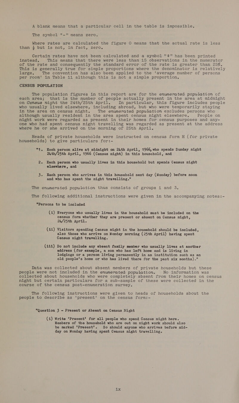 A blank means that a particular cell in the table is impossible, The symbol - means zero. Where rates are calculated the figure O means that the actual rate is less than $ but is not, in fact, zero, Certain rates have not been calculated and a symbol ¥ has been printed instead, This means that there were less than 15 observations in the numerator of the rate and consequently the standard error of the rate is greater than 25%, This is generally true for simple proportions where the denominator is relatively large. The convention has also been applied to the ‘average number of persons per room! in Table 11 although this is not a simple proportion, CENSUS POPULATION The population figures in this report are for the enumerated population of each area; that is the number of people actually present in the area at midnight on Census night the 24th/25th Apri, In particular, this figure includes people who usually lived elsewhere, including abroad, but who were temporarily staying in the area on census night. The enumerated population excludes persons who although usually resident in the area spent census night elsewhere. People on night work were regarded as present in their homes for census purposes and any- one who had spent census night travelling was regarded as present at the address where he or she arrived on the morning of 25th April. Heads of private households were instructed on census form H (for private households) to give particulars for:- 4. Each person alive at midnight on 24th April, 1966, who spends Sunday night 24th/25th April, 1966 (Census night) in this household, and 2. Each person who usually lives in this household but spends Census night elsewhere, and 3. Each person who arrives in this household next day (Monday) before noon and who has spent the night travelling. The enumerated population thus consists of groups 1 and 3. The following additional instructions were given in the accompanying notes:- Persons to be included (i) Everyone who usually lives in the household must be included on the census form whether they are present or absent on Census night, 24/25th April. (411i) Visitors spending Census night in the household should be included, also those who arrive on Monday morning (25th April) having spent Census night travelling. (iii) Do not include any absent family member who usually lives at another address (for example, a son who has left home and is living in lodgings or a person living permanently in an institution such as an old people's home or who has lived there for the past six months). Data was collected about absent members of private households but these people were not included in the enumerated population. No information was collected about households who were completely absent from their homes on census night but certain particulars for a sub-sample of these were collected in the course of the census post-enumeration survey. The following instructions were given to heads of households about the people to describe as 'present' on the census form:- Question 3 - Present or Absent on Census Night (i) Write 'Present’ for all people who spend Census night here. Members of the household who are out on night work should also be marked 'Present'. So should anyone who arrives before mid- day on Monday having spent Census night travelling. ax