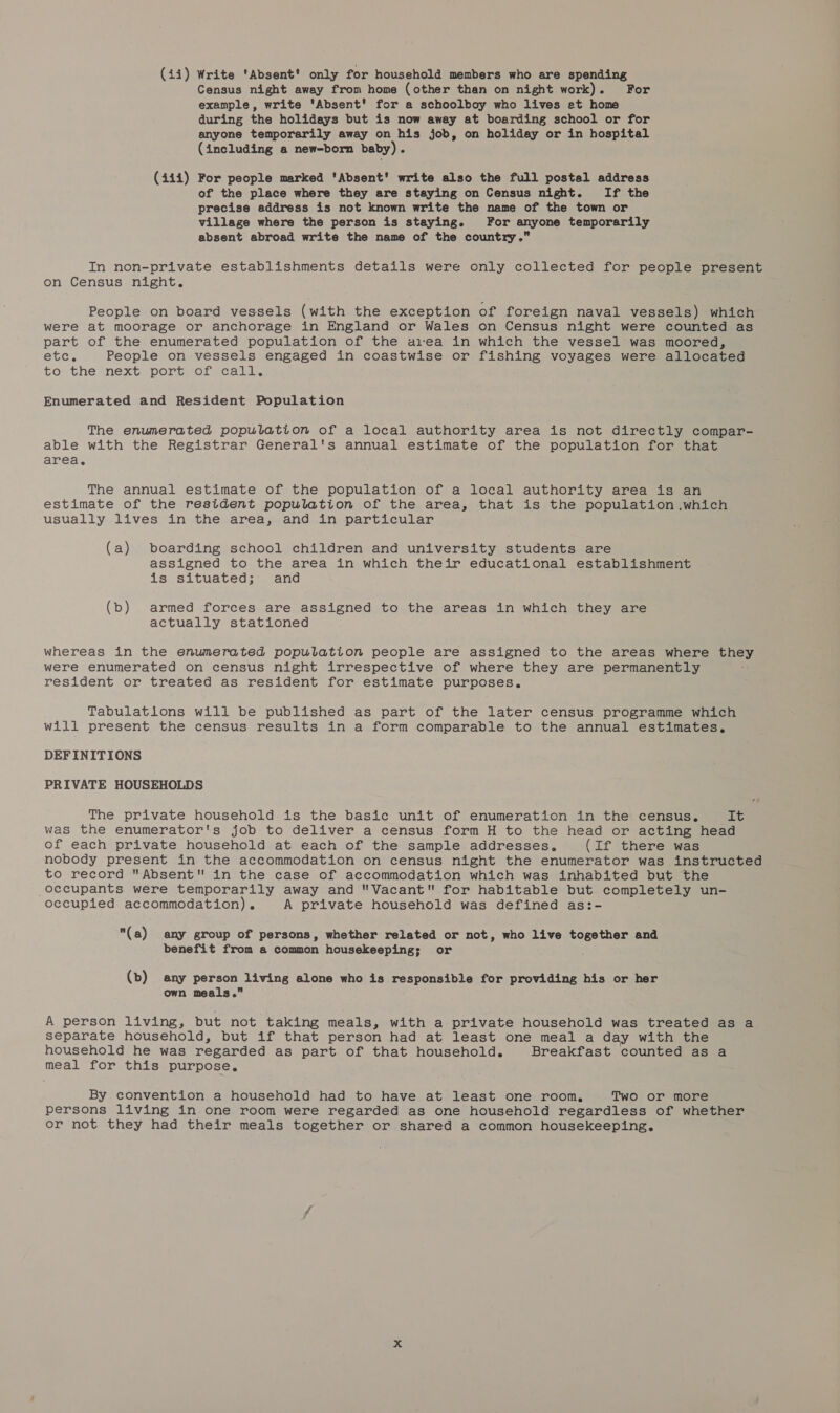 Census night away from home (other than on night work). For example, write ‘Absent’ for a schoolboy who lives et home during the holidays but is now away at boarding school or for anyone temporarily away on his job, on holiday or in hospital (including a new-born baby). (444) For people marked 'Absent' write also the full postal address of the place where they are staying on Census night. If the precise address is not known write the name of the town or village where the person is staying. For anyone temporarily absent abroad write the name of the country. In non-private establishments details were only collected for people present on Census night. People on board vessels (with the exception of foreign naval vessels) which were at moorage or anchorage in England or Wales on Census night were counted as part of the enumerated population of the a1‘ea in which the vessel was moored, SGC. People on vessels engaged in coastwise or fishing voyages were allocated to: the next. port vrotscall, Enumerated and Resident Population The enumerated population of a local authority area is not directly compar- able with the Registrar General's annual estimate of the population for that area. The annual estimate of the population of a local authority area is an estimate of the resident population of the area, that is the population .which usually lives in the area, and in particular (a) boarding school children and university students are assigned to the area in which their educational establishment is situated; and (b) armed forces are assigned to the areas in which they are actually stationed whereas in the enumerated population people are assigned to the areas where they were enumerated on census night irrespective of where they are permanently resident or treated as resident for estimate purposes. Tabulations will be published as part of the later census programme which will present the census results in a form comparable to the annual estimates. DEFINITIONS PRIVATE HOUSEHOLDS The private household is the basic unit of enumeration in the census. LG was the enumerator's job to deliver a census form H to the head or acting head of each private household at each of the sample addresses. (If there was nobody present in the accommodation on census night the enumerator was instructed to record Absent in the case of accommodation which was inhabited but the occupants were temporarily away and Vacant for habitable but completely un- occupied accommodation). A private household was defined as:- (a) any group of persons, whether related or not, who live together and benefit from a common housekeeping; or (b) any person living alone who is responsible for providing his or her own meals.” A person living, but not taking meals, with a private household was treated as a separate household, but if that person had at least one meal a day with the household he was regarded as part of that household. Breakfast counted as a meal for this purpose. By convention a household had to have at least one room, Two or more persons living in. one room were regarded as one household regardless of whether or not they had their meals together or shared a common housekeeping.