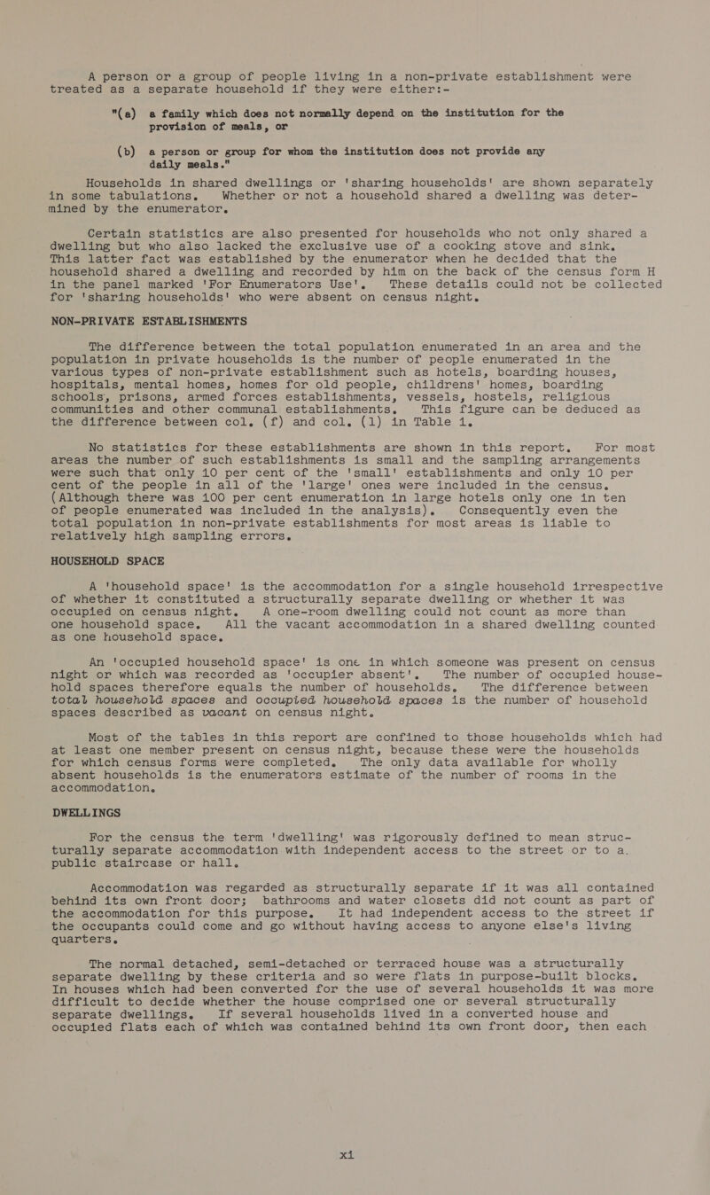 treated as a separate household if they were either:- (a) a family which does not normally depend on the institution for the provision of meals, or (b) a person or group for whom the institution does not provide any daily meals. Households in shared dwellings or 'sharing households! are shown separately in some tabulations. Whether or not a household shared a dwelling was deter- mined by the enumerator, Certain statistics are also presented for households who not only shared a dwelling but who also lacked the exclusive use of a cooking stove and sink, This latter fact was established by the enumerator when he decided that the household shared a dwelling and recorded by him on the back of the census form H in the panel marked 'For Enumerators Use', These details could not be collected for 'sharing households' who were absent on census night. NON-PRIVATE ESTABLISHMENTS The difference between the total population enumerated in an area and the population in private households is the number of people enumerated in the various types of non-private establishment such as hotels, boarding houses, hospitals, mental homes, homes for old people, childrens' homes, boarding schools, prisons, armed forces establishments, vessels, hostels, religious communities and other communal establishments, This figure can. be-deduced as the difference between col. (f) and col, (1) in Table 1. No statistics for these establishments are shown in this report. For most areas the number of such establishments is small and the sampling arrangements were such that only 10 per cent of the 'small' establishments and only 10 per cent of the people in all of the 'large' ones were included in the census, (Although there was 100 per cent enumeration in large hotels only one in ten of people enumerated was included in the analysis). Consequently even the total population in non-private establishments for most areas is liable to relatively high sampling errors. HOUSEHOLD SPACE A 'household space' is the accommodation for a single household irrespective of whether it constituted a structurally separate dwelling or whether it was occupied on census night. A one-room dwelling could not count as more than one household space, All the vacant accommodation in a shared dwelling counted as one household space, An ‘occupied household space' is one in which someone was present on census night or which was recorded as ‘occupier absent', The number of occupied house- hold spaces therefore equals the number of households, The difference between total household spaces and occupied household spaces is the number of household spaces described as vacant on census night. Most of the tables in this report are confined to those households which had at least one member present on census night, because these were the households for which census forms were completed. The only data available for wholly absent households is the enumerators estimate of the number of rooms in the accommodation, DWELLINGS For the census the term 'dwelling' was rigorously defined to mean struc- turally separate accommodation with independent access to the street or to a. public staircase or hall. Accommodation was regarded as structurally separate if it was all contained behind its own front door; bathrooms and water closets did not count as part of the accommodation for this purpose, It had independent access to the street if the occupants could come and go without having access to anyone else's living quarters. The normal detached, semi-detached or terraced house was a structurally separate dwelling by these criteria and so were flats in purpose-built blocks, In houses which had been converted for the use of several households it was more Gifficult to decide whether the house comprised one or several structurally separate dwellings. If several households lived in a converted house and occupied flats each of which was contained behind its own front door, then each &gt; tak