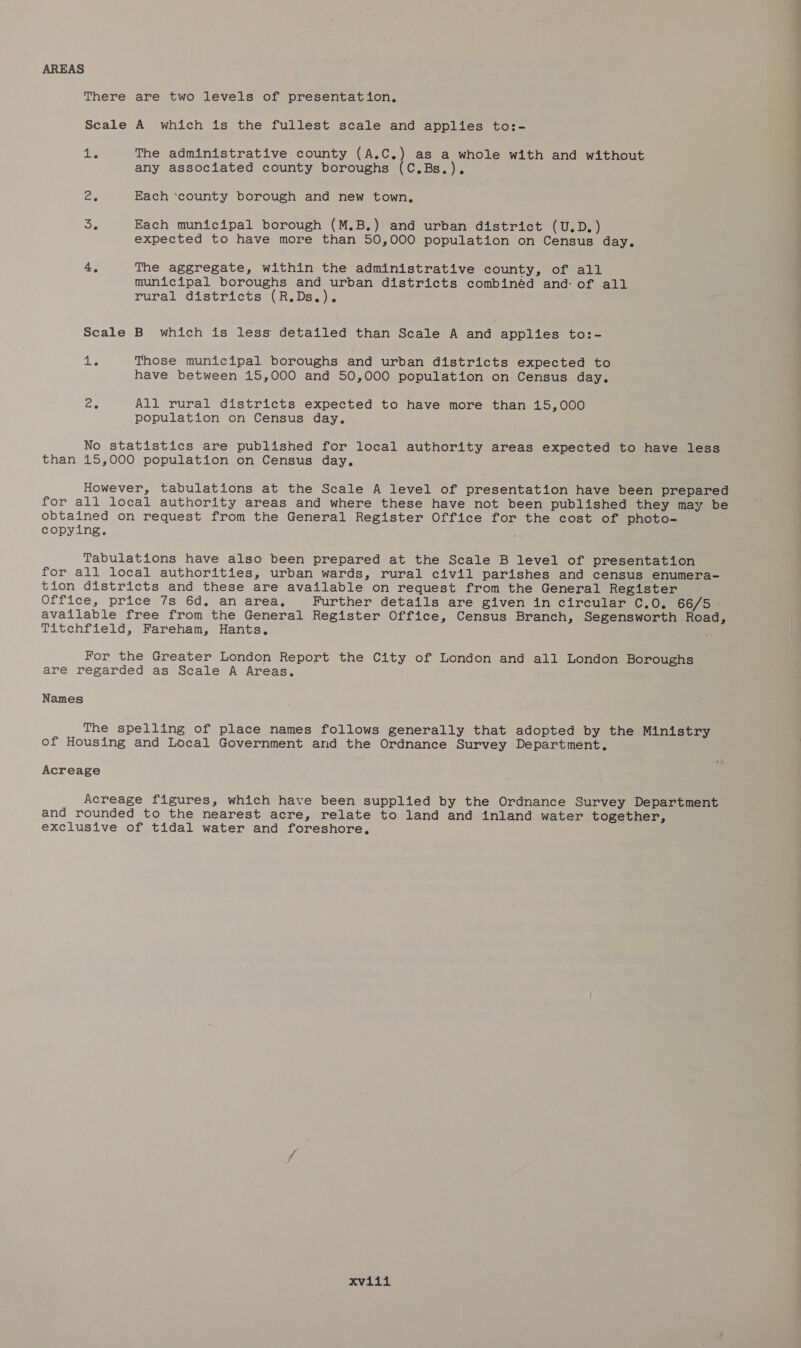 AREAS There are two levels of presentation, Scale A which is the fullest scale and applies to:- lie The administrative county (A.C.) as a whole with and without any associated county boroughs (C.Bs.), ae Each ‘county borough and new town, oe Each municipal borough (M.B.) and urban district (U.D.) expected to have more than 50,000 population on Census day. 4. The aggregate, within the administrative county, of all municipal boroughs and urban districts combinéd and: of all rural districts (R.Ds.). Scale B which is less detailed than Scale A and applies to:- a Those municipal boroughs and urban districts expected to have between 15,000 and 50,000 population on Census day. ee All rural districts expected to have more than 15,000 population on Census day. No statistics are published for local authority areas expected to have less than 15,000 population on Census day. However, tabulations at the Scale A level of presentation have been prepared for all local authority areas and where these have not been published they may be obtained on request from the General Register Office for the cost of photo- copying. j Tabulations have also been prepared at the Scale B level of presentation for all local authorities, urban wards, rural civil parishes and census enumera- tion districts and these are available on request from the General Register Office, price 7s 6d. an area. Further details are given in circular C.0. 66/5 - available free from the General Register Office, Census Branch, Segensworth Road, Titchfield, Fareham, Hants. For the Greater London Report the City of London and all London Boroughs are regarded as Scale A Areas. Names The spelling of place names follows generally that adopted by the Ministry of Housing and Local Government and the Ordnance Survey Department. Acreage Acreage figures, which have been supplied by the Ordnance Survey Department and rounded to the nearest acre, relate to land and inland water together, exclusive of tidal water and foreshore,