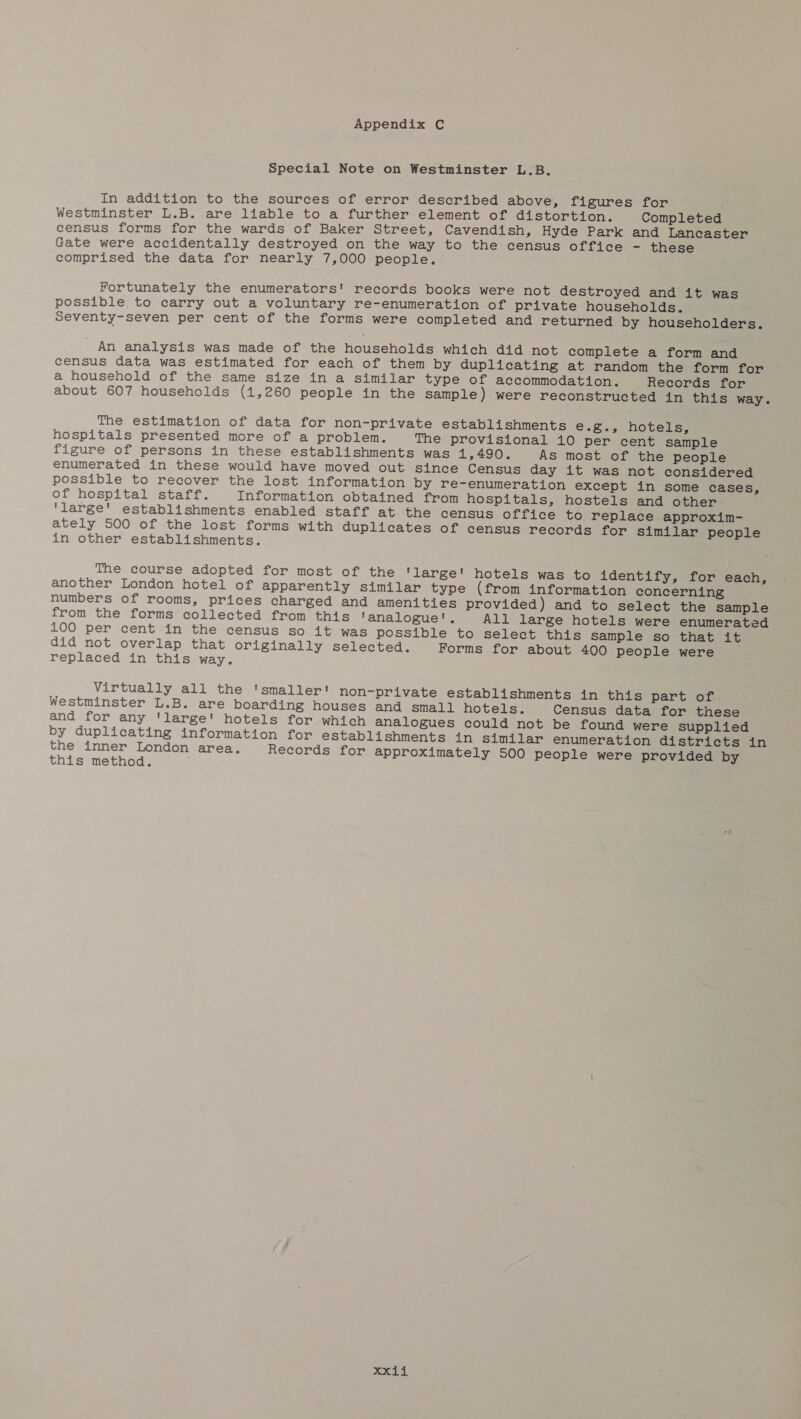 Special Note on Westminster L.B. In addition to the sources of error described above, figures for Westminster L.B. are liable to a further element of distortion. Completed census forms for the wards of Baker Street, Cavendish, Hyde Park and Lancaster Gate were accidentally destroyed on the way to the census office - these comprised the data for nearly 7,000 people. Fortunately the enumerators!' records books were not destroyed and it was possible to carry out a voluntary re-enumeration of private households. Seventy-seven per cent of the forms were completed and returned by householders. An analysis was made of the households which did not complete a form and census data was estimated for each of them by duplicating at random the form for a household of the same size in a similar type of accommodation. Records for about 607 households (1,260 people in the sample) were reconstructed in this way. The estimation of data for non-private establishments e.g., hotels, hospitals presented more of a problem. The provisional 10 per cent sample figure of persons in these establishments was 1,490. As most of the people enumerated in these would have moved out since Census day it was not considered possible to recover the lost information by re-enumeration except in some cases, of hospital staff. Information obtained from hospitals, hostels and other 'large' establishments enabled staff at the census office to replace approxim- ately 500 of the lost forms with duplicates of census records for similar people in other establishments. The course adopted for most of the 'large' hotels was to identify, for each, another London hotel of apparently similar type (from information concerning numbers of rooms, prices charged and amenities provided) and to select the sample from the forms collected from this 'analogue', All large hotels were enumerated 100 per cent in the census so it was possible to select this sample so that it did not overlap that originally selected. Forms for about 400 people were replaced in this way. Virtually all the 'smaller! non-private establishments in this part of. Westminster L.B. are boarding houses and small hotels. Census data for these and for any 'large' hotels for. which analogues could not be found were supplied by duplicating information for establishments in similar enumeration districts in the inner London area. Records for approximately 500 people were provided by this method. xxii