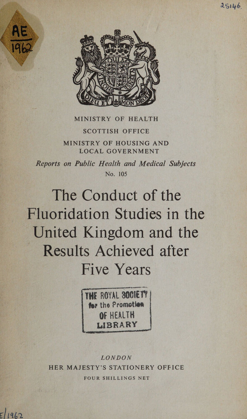 Sue  SCOTTISH OFFICE MINISTRY OF HOUSING AND LOCAL GOVERNMENT Reports on Public Health and Medical Subjects No. 105 The Conduct of the Fluoridation Studies in the United Kingdom and the ~ Results Achieved after Five Years THE ROYAL SOCIETY | | for the Promotion | I OF HEALTH :    LONDON HER MAJESTY’S STATIONERY OFFICE FOUR SHILLINGS NET cliagn