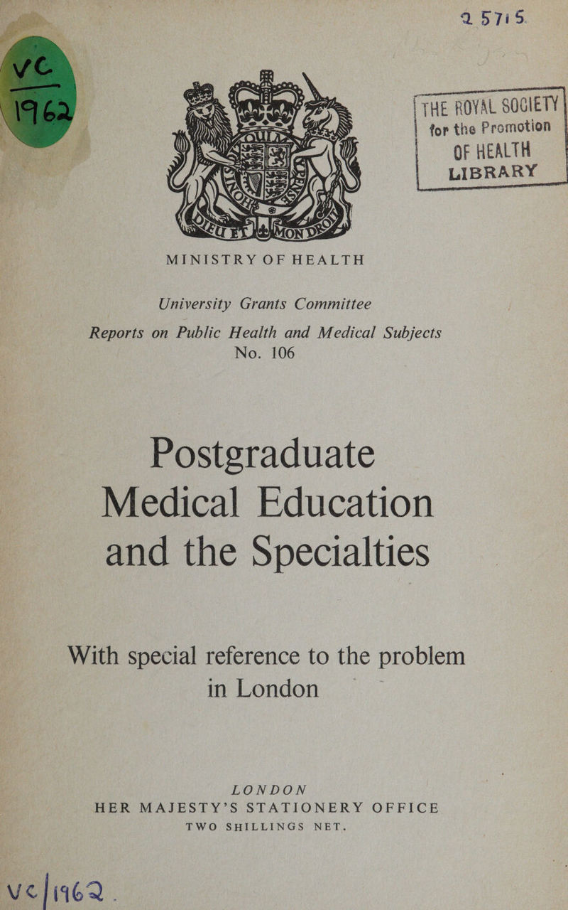 2 5 7ES.       ab GT |THE ROVAL SOCIETY for the Promotion OF HEALTH LIBRARY  MINISTRY OF HEALTH University Grants Committee Reports on Public Health and Medical Subjects | No. 106 | Postgraduate Medical Education and the Specialties With special reference to the problem in London — LONDON HER MAJESTY’S STATIONERY OFFICE. TWO SHILLINGS NET. vclii62.