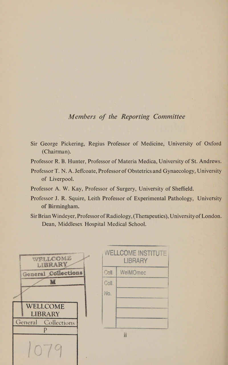 Members of the Reporting Committee Sir George Pickering, Regius Professor of Medicine, University of Oxford (Chairman). Professor R. B. Hunter, Professor of Materia Medica, University of St. Andrews. Professor T. N. A. Jeffcoate, Professor of Obstetrics and Gynaecology, University of Liverpool. | Professor A. W. Kay, Professor of Surgery, University of Sheffield. Professor J. R. Squire, Leith Professor of Experimental Pathology, University of Birmingham. Sir Brian Windeyer, Professor of Radiology, (Therapeutics), University of London. Dean, Middlesex Hospital Medical School.   ammweeey . , WELLCOMEINSTIIUT:   f WEE WLC NM kod a 4 | R R A RY LIBRARY wn am: craeeeaamaminaal ee . ser ST sag maT TES | |General Collections} | | WeilMOmec   &amp; e M e Zo EPDM m4 z = | WELLCOME |_LIBRARY
