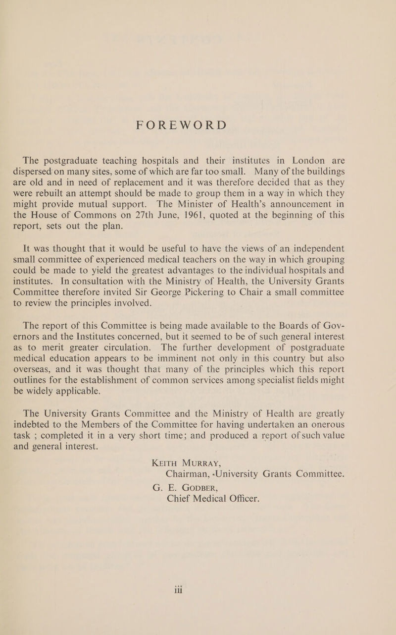 FOREWORD The postgraduate teaching hospitals and their institutes in London are dispersed’on many sites, some of which are far too small. Many of the buildings are old and in need of replacement and it was therefore decided that as they were rebuilt an attempt should be made to group them in a way in which they might provide mutual support. The Minister of Health’s announcement in the House of Commons on 27th June, 1961, quoted at the beginning of this report, sets out the plan. It was thought that it would be useful to have the views of an independent small committee of experienced medical teachers on the way in which grouping could be made to yield the greatest advantages to the individual hospitals and institutes. In consultation with the Ministry of Health, the University Grants Committee therefore invited Sir George Pickering to Chair a small committee to review the principles involved. The report of this Committee is being made available to the Boards of Gov- ernors and the Institutes concerned, but it seemed to be of such general interest as to merit greater circulation. The further development of postgraduate medical education appears to be imminent not only in this country but also overseas, and it was thought that many of the principles which this report outlines for the establishment of common services among specialist fields might be widely applicable. The University Grants Committee and the Ministry of Health are greatly indebted to the Members of the Committee for having undertaken an onerous task ; completed it in a very short time; and produced a report of such value and general interest. KEITH MURRAY, Chairman, «University Grants Committee. G. E. GODBER, Chief Medical Officer. iil