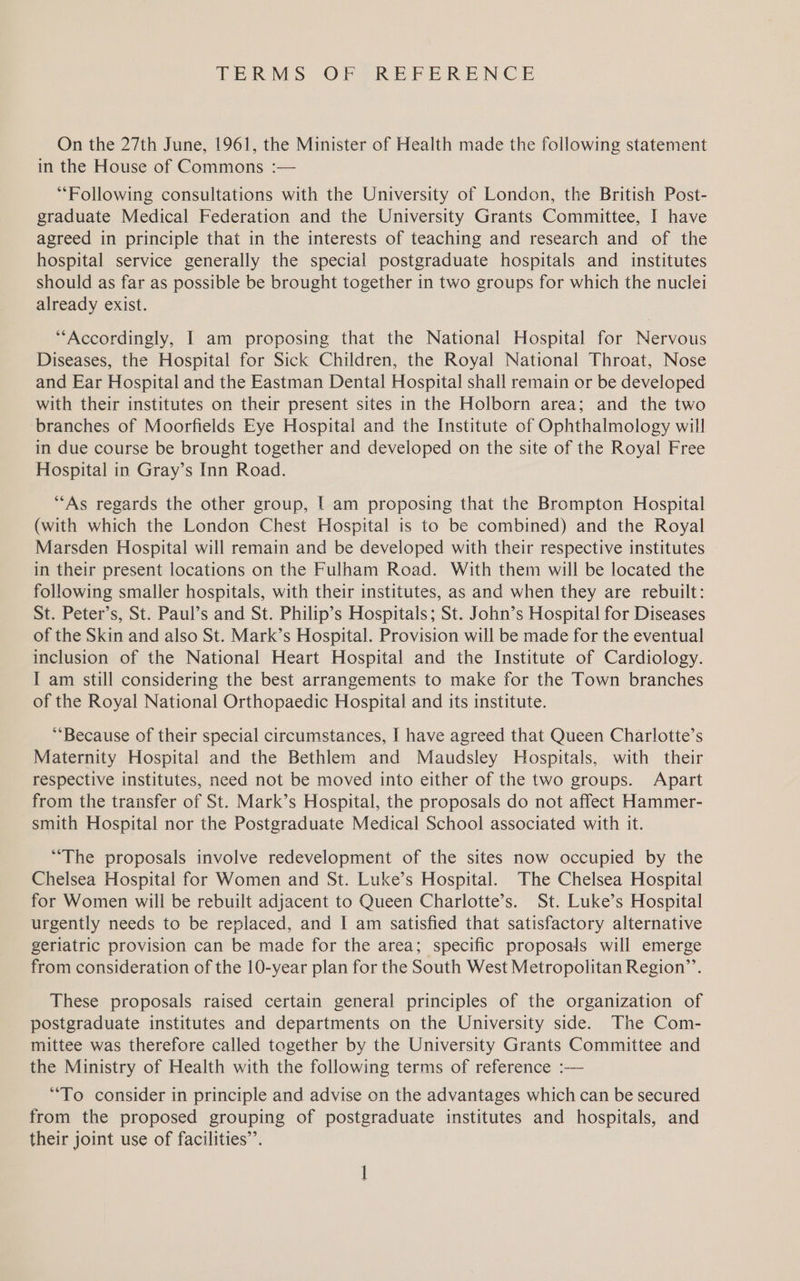 TERMS OF -REFERENCE On the 27th June, 1961, the Minister of Health made the following statement in the House of Commons :— “Following consultations with the University of London, the British Post- graduate Medical Federation and the University Grants Committee, I have agreed in principle that in the interests of teaching and research and of the hospital service generally the special postgraduate hospitals and institutes should as far as possible be brought together in two groups for which the nuclei already exist. “Accordingly, I am proposing that the National Hospital for Nervous Diseases, the Hospital for Sick Children, the Royal National Throat, Nose and Ear Hospital and the Eastman Dental Hospital shall remain or be developed with their institutes on their present sites in the Holborn area; and the two branches of Moorfields Eye Hospital and the Institute of Ophthalmology will in due course be brought together and developed on the site of the Royal Free Hospital in Gray’s Inn Road. “As regards the other group, [ am proposing that the Brompton Hospital (with which the London Chest Hospital is to be combined) and the Royal Marsden Hospital will remain and be developed with their respective institutes in their present locations on the Fulham Road. With them will be located the following smaller hospitals, with their institutes, as and when they are rebuilt: St. Peter’s, St. Paul’s and St. Philip’s Hospitals; St. John’s Hospital for Diseases of the Skin and also St. Mark’s Hospital. Provision will be made for the eventual inclusion of the National Heart Hospital and the Institute of Cardiology. I am still considering the best arrangements to make for the Town branches of the Royal National Orthopaedic Hospital and its institute. ‘Because of their special circumstances, I have agreed that Queen Charlotte’s Maternity Hospital and the Bethlem and Maudsley Hospitals, with their respective institutes, need not be moved into either of the two groups. Apart from the transfer of St. Mark’s Hospital, the proposals do not affect Hammer- smith Hospital nor the Postgraduate Medical School associated with it. “The proposals involve redevelopment of the sites now occupied by the Chelsea Hospital for Women and St. Luke’s Hospital. The Chelsea Hospital for Women will be rebuilt adjacent to Queen Charlotte’s. St. Luke’s Hospital urgently needs to be replaced, and I am satisfied that satisfactory alternative geriatric provision can be made for the area; specific proposals will emerge from consideration of the 10-year plan for the South West Metropolitan Region’’. These proposals raised certain general principles of the organization of postgraduate institutes and departments on the University side. The Com- mittee was therefore called together by the University Grants Committee and the Ministry of Health with the following terms of reference :— “To consider in principle and advise on the advantages which can be secured from the proposed grouping of postgraduate institutes and hospitals, and their joint use of facilities”.