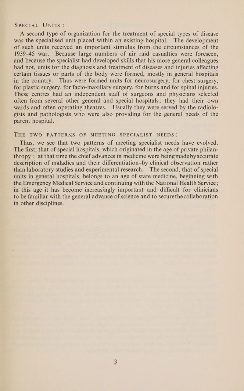 A second type of organization for the treatment of special types of disease was the specialised unit placed within an existing hospital. The development of such units received an important stimulus from the circumstances of the 1939-45 war. Because large numbers of air raid casualties were foreseen, and because the specialist had developed skills that his more general colleagues had not, units for the diagnosis and treatment of diseases and injuries affecting certain tissues or parts of the body were formed, mostly in general hospitals in the country. Thus were formed units for neurosurgery, for chest surgery, for plastic surgery, for facio-maxillary surgery, for burns and for spinal injuries. These centres had an independent staff of surgeons and physicians selected often from several other general and special hospitals; they had their own wards and often operating theatres. Usually they were served by the radiolo- gists and pathologists who were also providing for the general needs of the parent hospital. THE TWO PATTERNS OF MEETING SPECIALIST NEEDS: Thus, we see that two patterns of meeting specialist needs have evolved. The first, that of special hospitals, which originated in the age of private philan- thropy ; at that time the chief advances in medicine were being made by accurate description of maladies and their differentiation—by clinical observation rather than laboratory studies and experimental research. The second, that of special units in general hospitals, belongs to an age of state medicine, beginning with the Emergency Medical Service and continuing with the National Health Service; in this age it has become increasingly important and difficult for clinicians to be familiar with the general advance of science and to securethecollaboration in other disciplines. :
