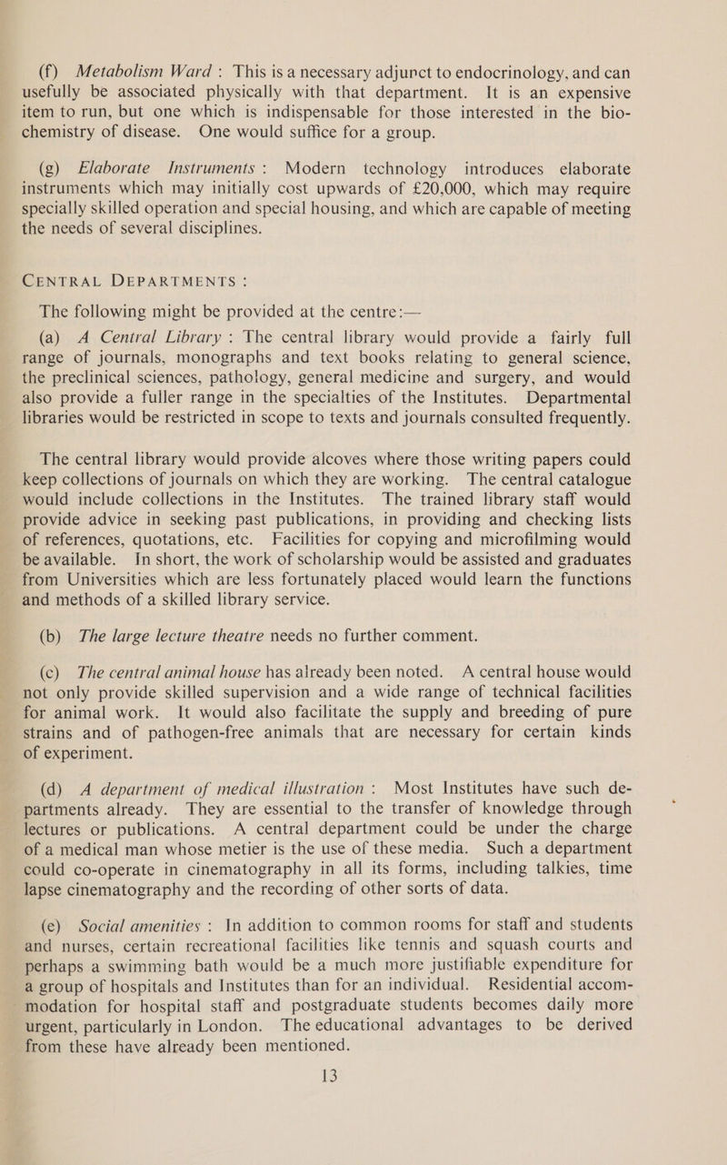 (f) Metabolism Ward : This is a necessary adjunct to endocrinology, and can usefully be associated physically with that department. It is an expensive item to run, but one which is indispensable for those interested in the bio- chemistry of disease. One would suffice for a group. (g) Elaborate Instruments: Modern technology introduces elaborate instruments which may initially cost upwards of £20,000, which may require specially skilled operation and special housing, and which are capable of meeting the needs of several disciplines. CENTRAL DEPARTMENTS: The following might be provided at the centre :— (a) A Central Library : The central library would provide a fairly full range of journals, monographs and text books relating to general science, the preclinical sciences, pathology, general medicine and surgery, and would also provide a fuller range in the specialties of the Institutes. Departmental libraries would be restricted in scope to texts and journals consulted frequently. The central library would provide alcoves where those writing papers could keep collections of journals on which they are working. The central catalogue would include collections in the Institutes. The trained library staff would provide advice in seeking past publications, in providing and checking lists of references, quotations, etc. Facilities for copying and microfilming would be available. In short, the work of scholarship would be assisted and graduates from Universities which are less fortunately placed would learn the functions and methods of a skilled library service. (b) The large lecture theatre needs no further comment. (c) The central animal house has already been noted. A central house would not only provide skilled supervision and a wide range of technical facilities for animal work. It would also facilitate the supply and breeding of pure strains and of pathogen-free animals that are necessary for certain kinds of experiment. (d) A department of medical illustration : Most Institutes have such de- partments already. They are essential to the transfer of knowledge through lectures or publications. A central department could be under the charge of a medical man whose metier is the use of these media. Such a department could co-operate in cinematography in all its forms, including talkies, time lapse cinematography and the recording of other sorts of data. (ce) Social amenities : In addition to common rooms for staff and students and nurses, certain recreational facilities like tennis and squash courts and perhaps a swimming bath would be a much more justifiable expenditure for a group of hospitals and Institutes than for an individual. Residential accom- -modation for hospital staff and postgraduate students becomes daily more urgent, particularly in London. The educational advantages to be derived from these have already been mentioned.