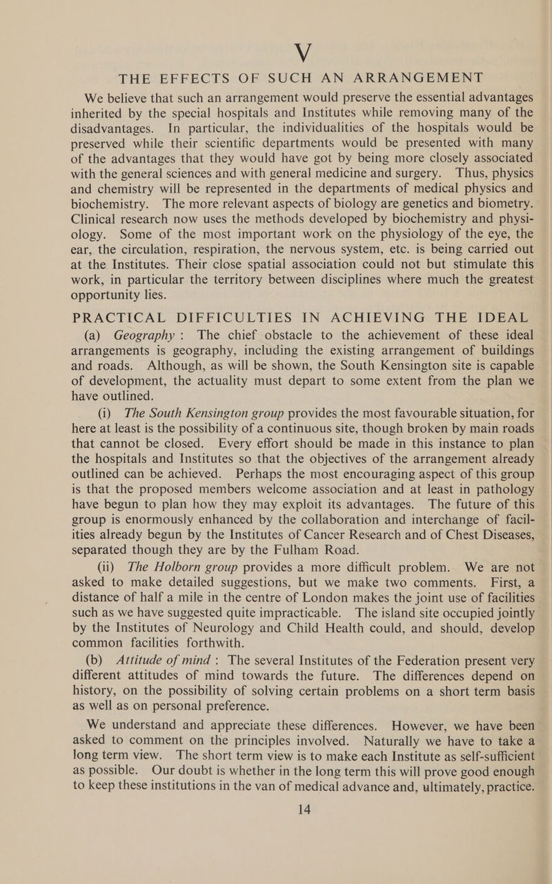 Vv THE EFFECTS OF SUCH AN ARRANGEMENT We believe that such an arrangement would preserve the essential advantages inherited by the special hospitals and Institutes while removing many of the disadvantages. In particular, the individualities of the hospitals would be preserved while their scientific departments would be presented with many of the advantages that they would have got by being more closely associated with the general sciences and with general medicine and surgery. Thus, physics and chemistry will be represented in the departments of medical physics and biochemistry. The more relevant aspects of biology are genetics and biometry. Clinical research now uses the methods developed by biochemistry and physi- ology. Some of the most important work on the physiology of the eye, the ear, the circulation, respiration, the nervous system, etc. is being carried out at the Institutes. Their close spatial association could not but stimulate this work, in particular the territory between disciplines where much the greatest opportunity lies. PRACTICAL DIFFICULTIES IN ACHIEVING THE IDEAL (a) Geography: The chief obstacle to the achievement of these ideal arrangements is geography, including the existing arrangement of buildings and roads. Although, as will be shown, the South Kensington site is capable of development, the actuality must depart to some extent from the plan we have outlined. (i) The South Kensington group provides the most favourable situation, for here at least is the possibility of a continuous site, though broken by main roads that cannot be closed. Every effort should be made in this instance to plan the hospitals and Institutes so that the objectives of the arrangement already outlined can be achieved. Perhaps the most encouraging aspect of this group is that the proposed members welcome association and at least in pathology have begun to plan how they may exploit its advantages. The future of this group is enormously enhanced by the collaboration and interchange of facil- ities already begun by the Institutes of Cancer Research and of Chest Diseases, separated though they are by the Fulham Road. (ii) The Holborn group provides a more difficult problem. We are not asked to make detailed suggestions, but we make two comments. First, a distance of half a mile in the centre of London makes the joint use of facilities such as we have suggested quite impracticable. The island site occupied jointly by the Institutes of Neurology and Child Health could, and should, develop common facilities forthwith. (b) Attitude of mind: The several Institutes of the Federation present very different attitudes of mind towards the future. The differences depend on history, on the possibility of solving certain problems on a short term basis as well as on personal preference. We understand and appreciate these differences. However, we have been asked to comment on the principles involved. Naturally we have to take a long term view. The short term view is to make each Institute as self-sufficient as possible. Our doubt is whether in the long term this will prove good enough to keep these institutions in the van of medical advance and, ultimately, practice.