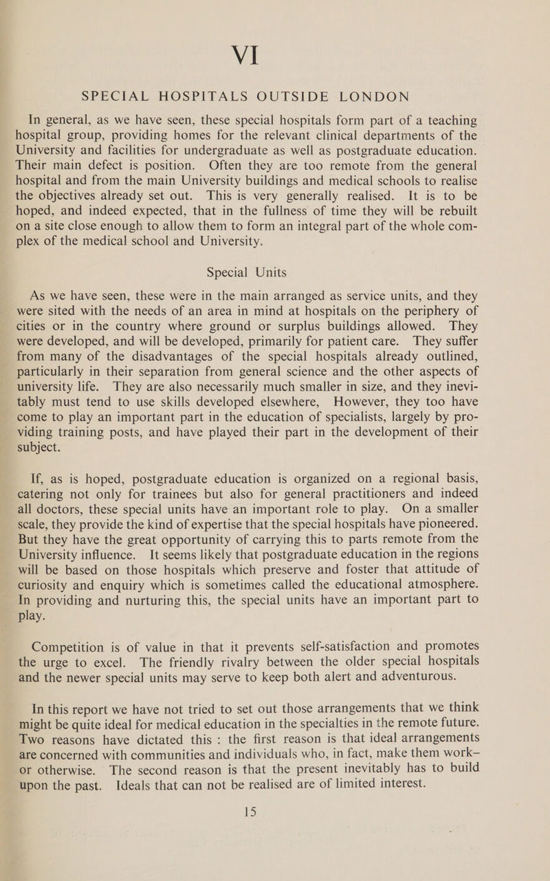 SPECIAL HOSPITALS OUTSIDE LONDON In general, as we have seen, these special hospitals form part of a teaching hospital group, providing homes for the relevant clinical departments of the University and facilities for undergraduate as well as postgraduate education. Their main defect is position. Often they are too remote from the general hospital and from the main University buildings and medical schools to realise the objectives already set out. This is very generally realised. It is to be hoped, and indeed expected, that in the fullness of time they will be rebuilt on a site close enough to allow them to form an integral part of the whole com- plex of the medical school and University. Special Units As we have seen, these were in the main arranged as service units, and they were sited with the needs of an area in mind at hospitals on the periphery of cities or in the country where ground or surplus buildings allowed. They were developed, and will be developed, primarily for patient care. They suffer from many of the disadvantages of the special hospitals already outlined, particularly in their separation from general science and the other aspects of university life. They are also necessarily much smaller in size, and they inevi- tably must tend to use skills developed elsewhere, However, they too have come to play an important part in the education of specialists, largely by pro- viding training posts, and have played their part in the development of their subject. If, as is hoped, postgraduate education is organized on a regional basis, catering not only for trainees but also for general practitioners and indeed all doctors, these special units have an important role to play. On a smaller scale, they provide the kind of expertise that the special hospitals have pioneered. But they have the great opportunity of carrying this to parts remote from the University influence. It seems likely that postgraduate education in the regions will be based on those hospitals which preserve and foster that attitude of curiosity and enquiry which is sometimes called the educational atmosphere. In providing and nurturing this, the special units have an important part to play. Competition is of value in that it prevents self-satisfaction and promotes the urge to excel. The friendly rivalry between the older special hospitals and the newer special units may serve to keep both alert and adventurous. In this report we have not tried to set out those arrangements that we think might be quite ideal for medical education in the specialties in the remote future. Two reasons have dictated this : the first reason is that ideal arrangements are concerned with communities and individuals who, in fact, make them work- or otherwise. The second reason is that the present inevitably has to build upon the past. Ideals that can not be realised are of limited interest.