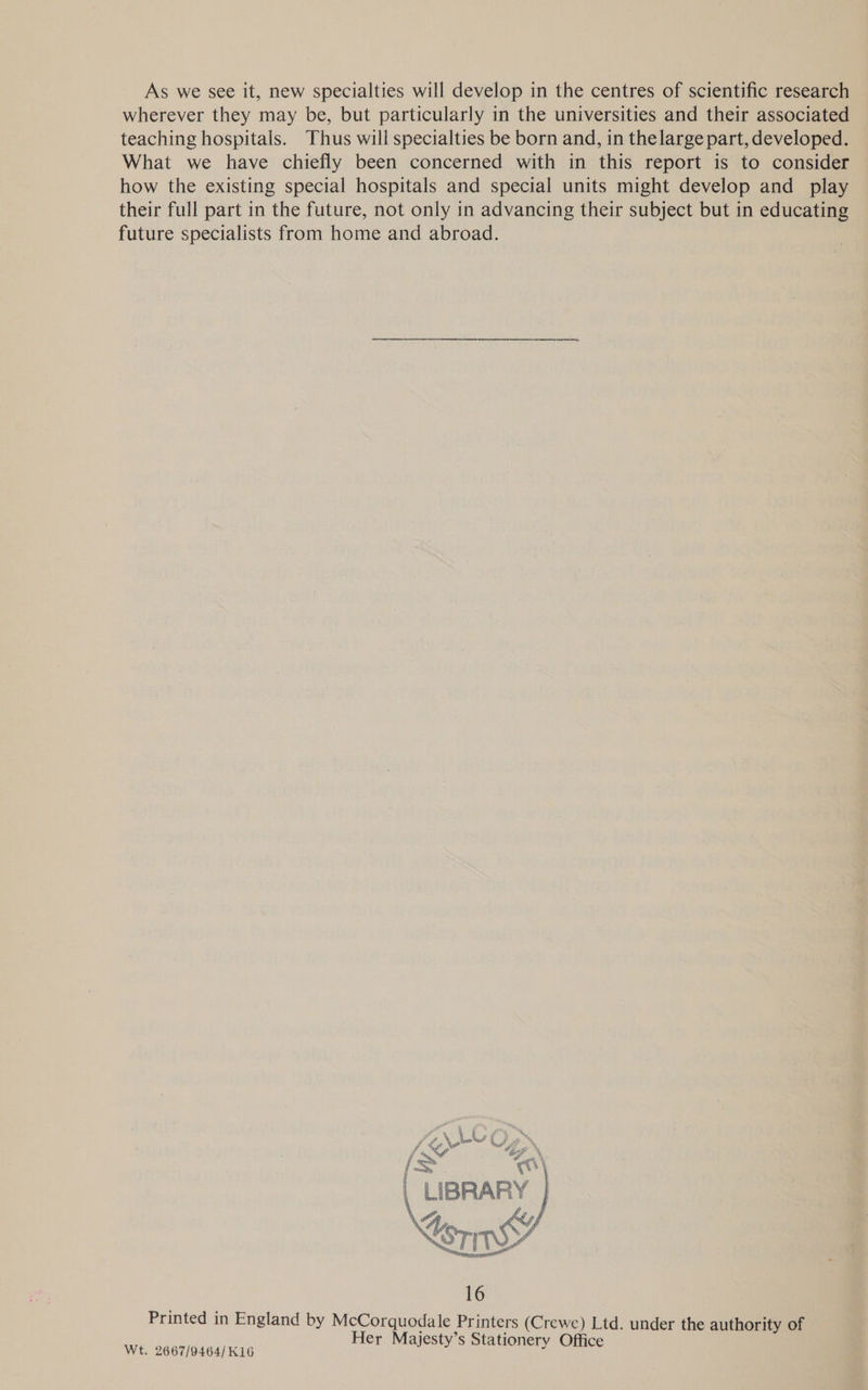 As we see it, new specialties will develop in the centres of scientific research wherever they may be, but particularly in the universities and their associated teaching hospitals. Thus will specialties be born and, in the large part, developed. What we have chiefly been concerned with in this report is to consider how the existing special hospitals and special units might develop and play their full part in the future, not only in advancing their subject but in educating future specialists from home and abroad.  Printed in England by ee Printers (Crewe) Ltd, under the aueiene am er Majesty’s Stati Wt. 2667/9464/K16 r jesty’s Stationery Office