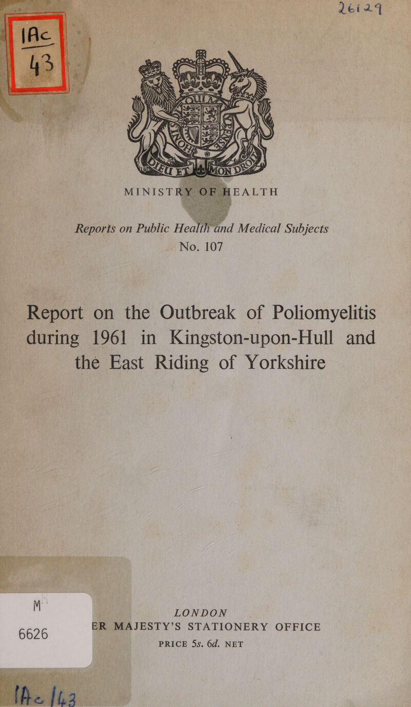 26245  Reporis on Public Health and Medical Subjects No. 107 Report on the Outbreak of Poliomyelitis during 1961 in Kingston-upon-Hull and the East Riding of Yorkshire   ive 5 SL + ene i ‘ rf uy 6626 ER MAJESTY’S STATIONERY OFFICE PRICE 5s. 6d. NET 