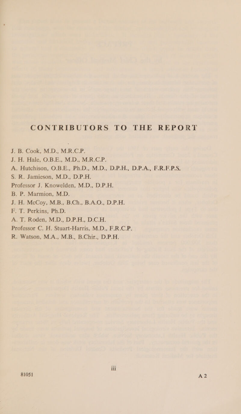 CONTRIBUTORS TO THE REPORT 3. B. Cook, MLD., MRCP. J. H. Hale, O.B.E., M.D., M.R.C.P. A. Hutchison, O.B.E., Ph.D., M.D., D.P.H., D.P.A., F.R.F.P.S. S. R. Jamieson, M.D., D.P.H. Professor J. Knowelden, M.D., D.P.H. B. P. Marmion, M.D. J. H. McCoy, M.B., B.Ch., B.A.O., D.P.H. PT. Perkins) PD. A. ft, Rodea, MLD... DP... DCH. Professor C. H. Stuart-Harris, M.D., F.R.C.P. R. Watson, M.A., M.B., B.Chir., D.P.H. il 81051 A 2