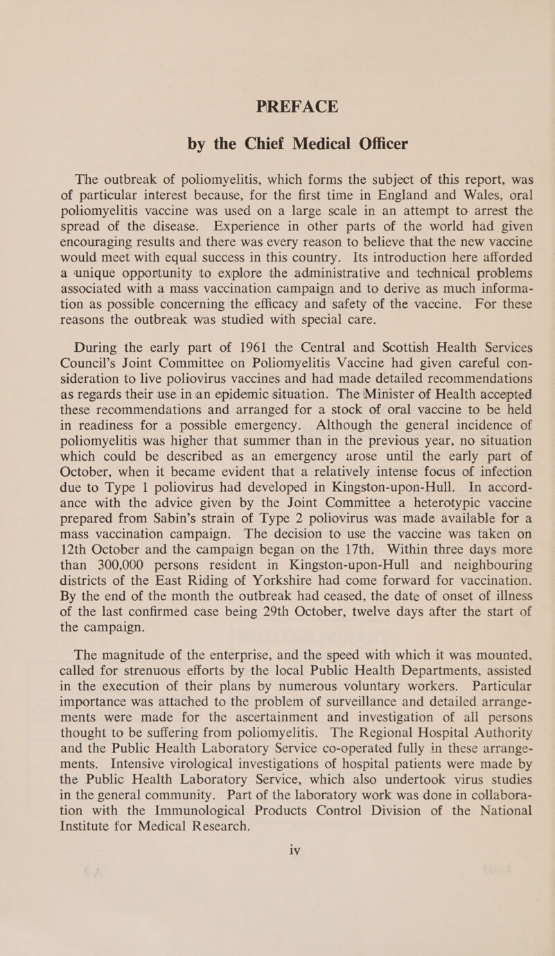 PREFACE by the Chief Medical Officer The outbreak of poliomyelitis, which forms the subject of this report, was of particular interest because, for the first time in England and Wales, oral poliomyelitis vaccine was used on a large scale in an attempt to arrest the spread of the disease. Experience in other parts of the world had. given encouraging results and there was every reason to believe that the new vaccine would meet with equal success in this country. Its introduction here afforded a unique opportunity to explore the administrative and technical problems associated with a mass vaccination campaign and to derive as much informa- tion as possible concerning the efficacy and safety of the vaccine. For these reasons the outbreak was studied with special care. During the early part of 1961 the Central and Scottish Health Services Council’s Joint Committee on Poliomyelitis Vaccine had given careful con- sideration to live poliovirus vaccines and had made detailed recommendations as regards their use in an epidemic situation. The Minister of Health accepted these recommendations and arranged for a stock of oral vaccine to be held in readiness for a possible emergency. Although the general incidence of poliomyelitis was higher that summer than in the previous year, no situation which could be described as an emergency arose until the early part of October, when it became evident that a relatively intense focus of infection due to Type 1 poliovirus had developed in Kingston-upon-Hull. In accord- ance with the advice given by the Joint Committee a heterotypic vaccine prepared from Sabin’s strain of Type 2 poliovirus was made available for a mass vaccination campaign. The decision to use the vaccine was taken on 12th October and the campaign began on the 17th. Within three days more than 300,000 persons resident in Kingston-upon-Hull and neighbouring districts of the East Riding of Yorkshire had come forward for vaccination. By the end of the month the outbreak had ceased, the date of onset of illness of the last confirmed case being 29th October, twelve days after the start of the campaign. The magnitude of the enterprise, and the speed with which it was mounted, called for strenuous efforts by the local Public Health Departments, assisted in the execution of their plans by numerous voluntary workers. Particular importance was attached to the problem of surveillance and detailed arrange- ments were made for the ascertainment and investigation of all persons thought to be suffering from poliomyelitis. The Regional Hospital Authority and the Public Health Laboratory Service co-operated fully in these arrange- ments. Intensive virological investigations of hospital patients were made by the Public Health Laboratory Service, which also undertook virus studies in the general community. Part of the laboratory work was done in collabora- tion with the Immunological Products Control Division of the National Institute for Medical Research.