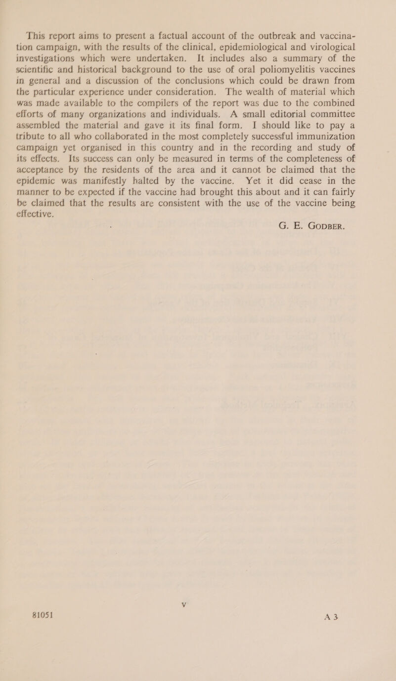 This report aims to present a factual account of the outbreak and vaccina- tion campaign, with the results of the clinical, epidemiological and virological investigations which were undertaken. It includes also a summary of the scientific and historical background to the use of oral poliomyelitis vaccines in general and a discussion of the conclusions which could be drawn from the particular experience under consideration. The wealth of material which was made available to the compilers of the report was due to the combined efforts of many organizations and individuals. A small editorial committee assembled the material and gave it its final form. JI should like to pay a tribute to all who collaborated in the most completely successful immunization campaign yet organised in this country and in the recording and study of its effects. Its success can only be measured in terms of the completeness of acceptance by the residents of the area and it cannot be claimed that the epidemic was manifestly halted by the vaccine. Yet it did cease in the manner to be expected if the vaccine had brought this about and it can fairly be claimed that the results are consistent with the use of the vaccine being effective. G. E. GopBER.