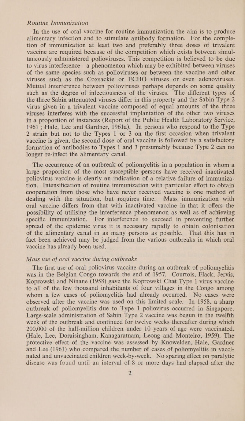 Routine Immunization In the use of oral vaccine for routine immunization the aim is to produce alimentary infection and to stimulate antibody formation. For the comple- tion of immunization at least two and preferably three doses of trivalent vaccine are required because of the competition which exists between simul- taneously administered polioviruses. This competition is believed to be due to virus interference—a phenomenon which may be exhibited between viruses of the same species such as polioviruses or between the vaccine and other viruses such as the Coxsackie or ECHO viruses or even adenoviruses. Mutual interference between polioviruses perhaps depends on some quality such as the degree of infectiousness of the viruses. The different types of the three Sabin attenuated viruses differ in this property and the Sabin Type 2 virus given in a trivalent vaccine composed of equal amounts of the three viruses interferes with the successful implantation of the other two viruses in a proportion of instances (Report of the Public Health Laboratory Service, 1961 ; Hale, Lee and Gardner, 196la). In persons who respond to the Type 2 strain but not to the Types 1 or 3 on the first occasion when trivalent vaccine is given, the second dose of oral vaccine is followed by a satisfactory formation of antibodies to Types 1 and 3 presumably because Type 2 can no longer re-infect the alimentary canal. The occurrence of an outbreak of poliomyelitis in a population in whom a large proportion of the most susceptible persons have received inactivated poliovirus vaccine is clearly an indication of a relative failure of immuniza- tion. Intensification of routine immunization with particular effort to obtain cooperation from those who have never received vaccine is one method of dealing with the situation, but requires time. Mass immunization with oral vaccine differs from that with inactivated vaccine in that it offers the possibility of utilising the interference phenomenon as well as of achieving specific immunization. For interference to succeed in preventing further spread of the epidemic virus it is necessary rapidly to obtain colonisation of the alimentary canal in as many persons as possible. That this has in fact been achieved may be judged from the various outbreaks in which oral vaccine has already been used. | . Mass use of oral vaccine during outbreaks The first use of oral poliovirus vaccine during an outbreak of poliomyelitis was in the Belgian Congo towards the end of 1957. Courtois, Flack, Jervis, Koprowski and Ninane (1958) gave the Koprowski Chat Type 1 virus vaccine to all of the few thousand inhabitants of four villages in the Congo among whom a few cases of poliomyelitis had already occurred. No cases were observed after the vaccine was used on this limited scale. In 1958, a sharp outbreak of poliomyelitis due to Type 1 poliovirus occurred in Singapore. Large-scale administration of Sabin Type 2 vaccine was begun in ithe twelfth week of the outbreak and continued for twelve weeks thereafter during which 200,000 of the half-million children under 10 years of age were vaccinated. (Hale, Lee, Doraisingham, Kanagaratnam, Leong and Monteiro, 1959). The protective effect of the vaccine was assessed by Knowelden, Hale, Gardner and Lee (1961) who compared the number of cases of poliomyelitis in vacci- nated and unvaccinated children week-by-week. No sparing effect on paralytic disease was found until an interval of.8 or more days had elapsed after the