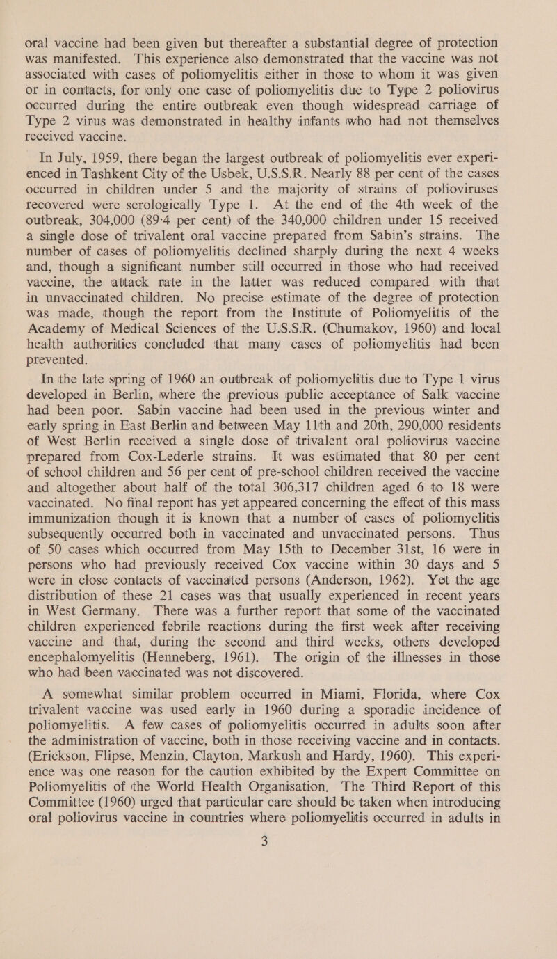 oral vaccine had been given but thereafter a substantial degree of protection was manifested. This experience also demonstrated that the vaccine was not associated with cases of poliomyelitis either in ‘those to whom it was given or in contacts, for only one case of poliomyelitis due to Type 2 poliovirus occurred during the entire outbreak even though widespread carriage of Type 2 virus was demonstrated in healthy infants who had not themselves received vaccine. In July, 1959, there began the largest outbreak of poliomyelitis ever experi- enced in Tashkent City of the Usbek, U.S.S.R. Nearly 88 per cent of the cases occurred in children under 5 and the majority of strains of polioviruses recovered were serologically Type 1. At the end of the 4th week of the outbreak, 304,000 (89:4 per cent) of the 340,000 children under 15 received a single dose of trivalent oral vaccine prepared from Sabin’s strains. ‘The number of cases of poliomyelitis declined sharply during the next 4 weeks and, though a significant number still occurred in those who had received vaccine, the attack rate in the latter was reduced compared with that in unvaccinated children. No precise estimate of the degree of protection was made, though the report from the Institute of Poliomyelitis of the Academy of Medical Sciences of the U.S.S:R. (Chumakov, 1960) and local health authorities concluded ‘that many cases of poliomyelitis had been prevented. In the late spring of 1960 an outbreak of poliomyelitis due to Type 1 virus developed in Berlin, where the previous public acceptance of Salk vaccine had been poor. Sabin vaccine had been used in the previous winter and early spring in East Berlin and between May 11th and 20th, 290,000 residents of West Berlin received a single dose of trivalent oral poliovirus vaccine prepared from Cox-Lederle strains. It was estimated that 80 per cent of school children and 56 per cent of pre-school children received the vaccine and altogether about half of the total 306,317 children aged 6 to 18 were vaccinated. No final report has yet appeared concerning the effect of this mass immunization though it is known that a number of cases of poliomyelitis subsequently occurred both in vaccinated and unvaccinated persons. ‘Thus of 50 cases which occurred from May 15th to December 31st, 16 were in persons who had previously received Cox vaccine within 30 days and 5 were in close contacts of vaccinated persons (Anderson, 1962). Yet the age distribution of these 21 cases was that usually experienced in recent years in West Germany. There was a further report that some of the vaccinated children experienced febrile reactions during the first week after receiving vaccine and that, during the second and third weeks, others developed encephalomyelitis (Henneberg, 1961). The origin of the illnesses in those who had been vaccinated was not discovered. A somewhat similar problem occurred in Miami, Florida, where Cox trivalent vaccine was used early in 1960 during a sporadic incidence of poliomyelitis. A few cases of poliomyelitis occurred in adults soon after the administration of vaccine, both in ‘those receiving vaccine and in contacts. (Erickson, Flipse, Menzin, Clayton, Markush and Hardy, 1960). This experi- ence was one reason for the caution exhibited by the Expert Committee on Poliomyelitis of the World Health Organisation. The Third Report of this Committee (1960) urged that particular care should be taken when introducing oral poliovirus vaccine in countries where poliomyelitis occurred in adults in