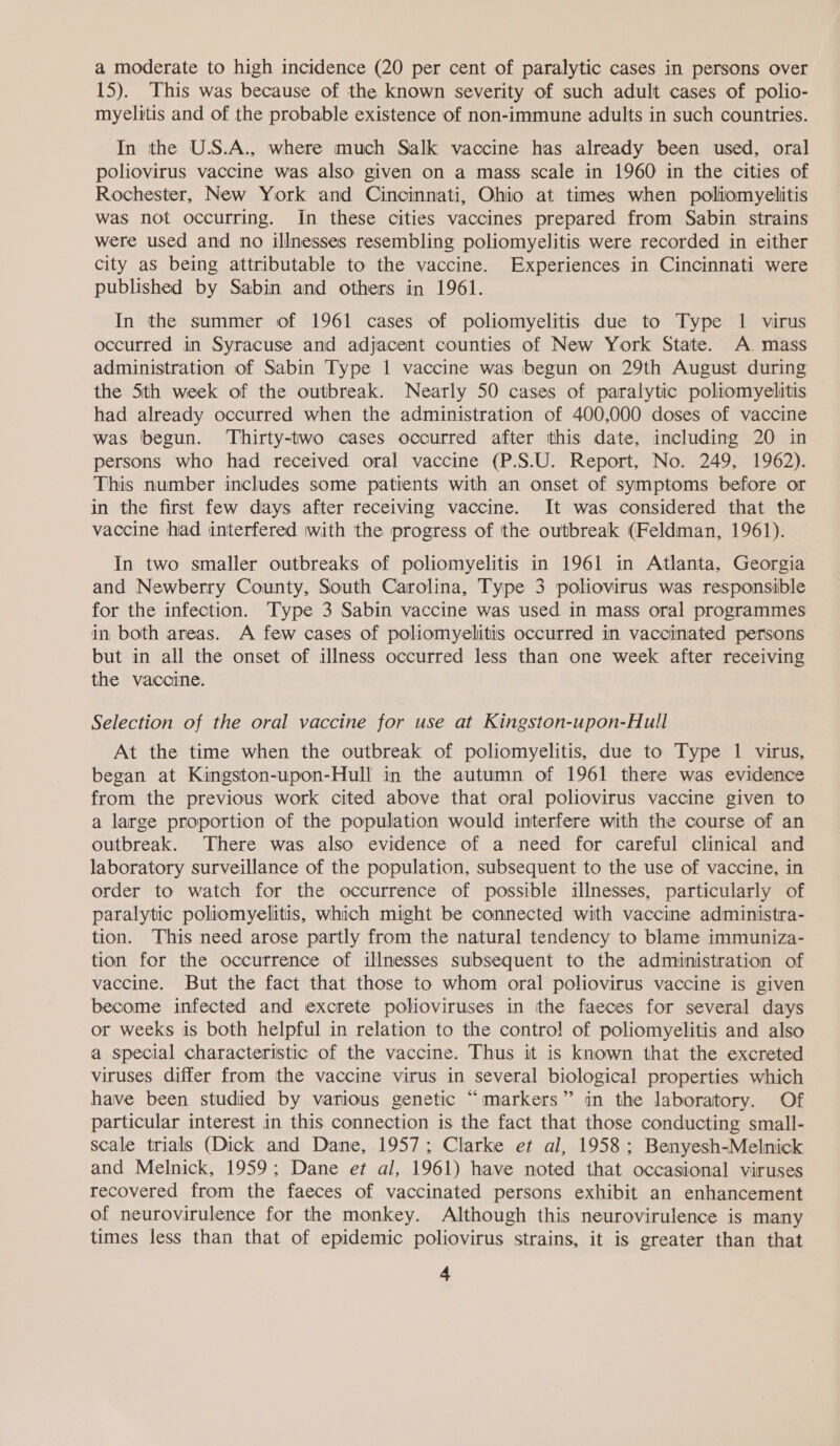 a moderate to high incidence (20 per cent of paralytic cases in persons over 15). This was because of the known severity of such adult cases of polio- myelvtis and of the probable existence of non-immune adults in such countries. In the U.S.A., where much Salk vaccine has already been used, oral poliovirus vaccine was also given on a mass scale in 1960 in the cities of Rochester, New York and Cincinnati, Ohio at times when poliomyelitis was not occurring. In these cities vaccines prepared from Sabin strains were used and no illnesses resembling poliomyelitis were recorded in either city as being attributable to the vaccine. Experiences in Cincinnati were published by Sabin and others in 1961. In the summer of 1961 cases of poliomyelitis due to Type 1 virus occurred in Syracuse anid adjacent counties of New York State. A. mass administration of Sabin Type 1 vaccine was begun on 29th August during the Sth week of the outbreak. Nearly 50 cases of paralytic poliomyelitis had already occurred when the administration of 400,000 doses of vaccine was begun. ‘Thirty-two cases occurred after this date, including 20 in persons who had received oral vaccine (P.S.U. Report, No. 249, 1962). This number includes some patients with an onset of symptoms before or in the first few days after receiving vaccine. It was considered that the vaccine had interfered with the progress of ‘the outbreak (Feldman, 1961). In two smaller outbreaks of poliomyelitis in 1961 in Atlanta, Georgia and Newberry County, South Carolina, Type 3 poliovirus was responsible for the infection. Type 3 Sabin vaccine was used in mass oral programmes in both areas. A few cases of poliomyelitis occurred in vaccinated persons but in all the onset of illness occurred less than one week after receiving the vaccine. Selection of the oral vaccine for use at Kingston-upon-Hull At the time when the outbreak of poliomyelitis, due to Type 1 virus, began at Kingston-upon-Hull in the autumn of 1961 there was evidence from the previous work cited above that oral poliovirus vaccine given to a large proportion of the population would interfere with the course of an outbreak. There was also evidence of a need for careful clinical and laboratory surveillance of the population, subsequent to the use of vaccine, in order to watch for the occurrence of possible illnesses, particularly of paralytic poliomyelitis, which might be connected with vaccine administra- tion. This need arose partly from the natural tendency to blame immuniza- tion for the occurrence of illnesses subsequent to the administration of vaccine. But the fact that those to whom oral poliovirus vaccine is given become infected and excrete polioviruses in the faeces for several days or weeks is both helpful in relation to the contro! of poliomyelitis and also a special characteristic of the vaccine. Thus it is known that the excreted viruses differ from the vaccine virus in several biological properties which have been studied by various genetic “markers” in the laboratory. Of particular interest in this connection is the fact that those conducting small- scale trials (Dick and Dane, 1957; Clarke et al, 1958; Benyesh-Melnick and Melnick, 1959; Dane et al, 1961) have noted that occasional viruses recovered from the faeces of vaccinated persons exhibit an enhancement of neurovirulence for the monkey. Although this neurovirulence is many times less than that of epidemic poliovirus strains, it is greater than that