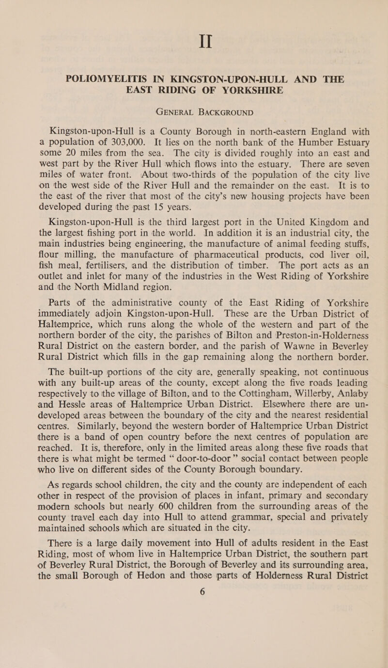 II POLIOMYELITIS IN KINGSTON-UPON-HULL AND THE EAST RIDING OF YORKSHIRE GENERAL BACKGROUND Kingston-upon-Hull is a County Borough in north-eastern England with a population of 303,000. It lies on the north bank of the Humber Estuary some 20 miles from the sea. The city is divided roughly into an east and west part by the River Hull which flows into the estuary. There are seven miles of water front. About ‘two-thirds of the population of the city live on the west side of the River Hull and the remainder on the east. It is to the east of the river that most of the city’s new housing projects have been developed during the past 15 years. Kingston-upon-Hull is the third largest port in the United Kingdom and the largest fishing port in the world. In addition it is an industrial city, the main industries being engineering, the manufacture of animal feeding stuffs, flour milling, the manufacture of pharmaceutical products, cod liver oil, fish meal, fertilisers, and the distribution of timber. The port acts as an outlet and inlet for many of the industries in the West Riding of Yorkshire and the North Midland region. Parts of the administrative county of the East Riding of Yorkshire immediately adjoin Kingston-upon-Hull. These are the Urban District of Haltemprice, which runs along the whole of the western and part of the northern border of tthe city, the parishes of Bilton and Preston-in-Holderness Rural District on ithe eastern border, and the parish of Wawne in Beverley Rural District which fills in the gap remaining along the northern border. The built-up portions of the city are, generally speaking, not continuous with any built-up areas of the county, except along the five roads leading respectively to the village of Bilton, and to the Cottingham, Willerby, Anlaby and Hessle areas of Haltemprice Urban District. Elsewhere there are un- developed areas between the boundary of the city and the nearest residential centres. Similarly, beyond the western border of Haltemprice Urban District there is a band of open country before the next centres of population are reached. It is, therefore, only in the limited areas along these five roads that there is what might be termed “‘ door-to-door” social contact between people who live on different sides of the County Borough boundary. As regards school children, the city and the county are independent of each other in respect of the provision of places in infant, primary and secondary modern schools but nearly 600 children from the surrounding areas of the county travel each day into Hull 'to attend grammar, special and privately maintained schools which are situated in the city. There is a large daily movement into Hull of adults resident in the East Riding, most of whom live in Haltemprice Urban District, the southern part of Beverley Rural District, the Borough of Beverley and its surrounding area, the small Borough of Hedon and those parts of Holderness Rural District